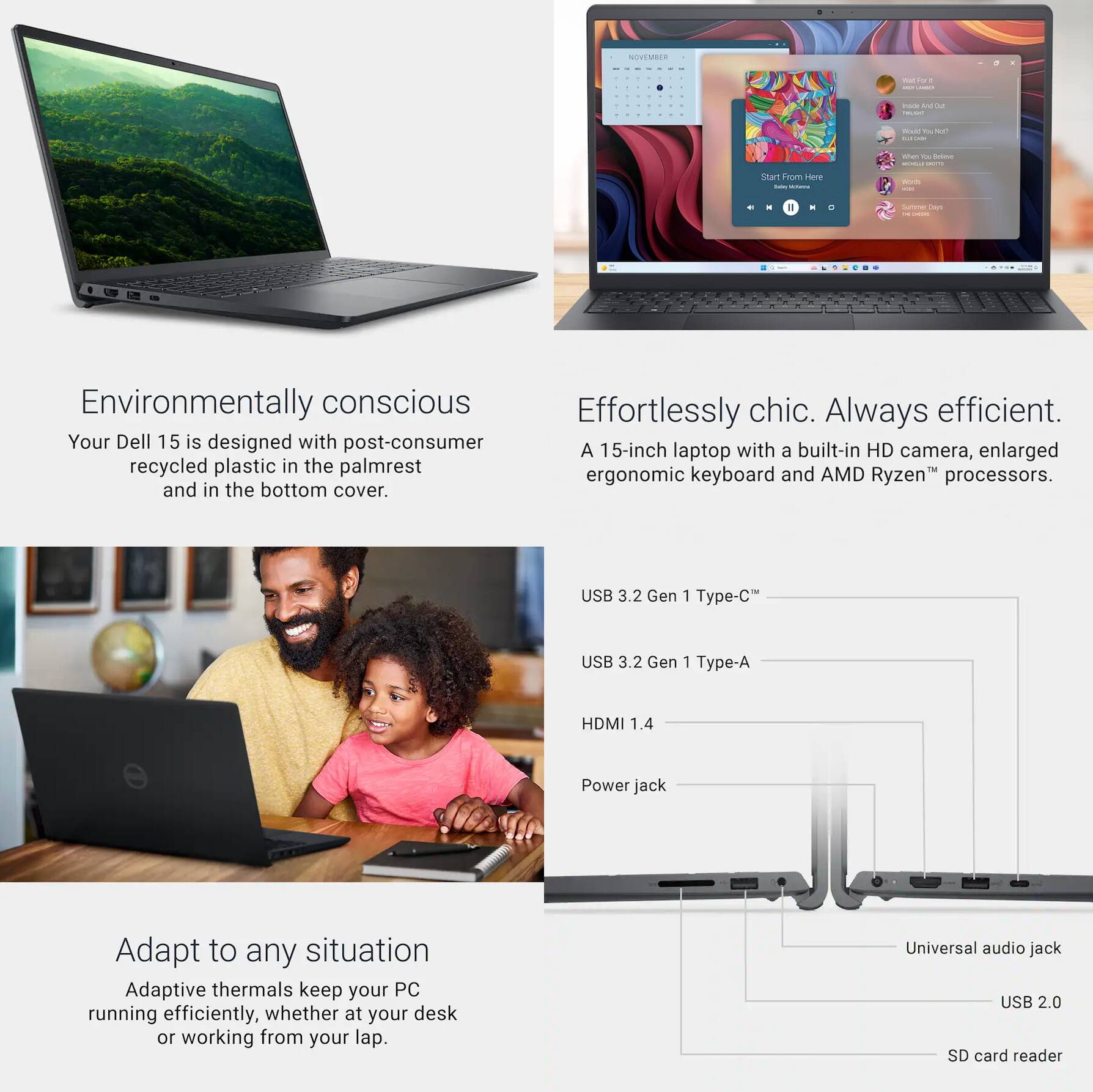 Environmentally conscious  
Your Dell 15 is designed with post-consumer recycled plastic in the palmrest and in the bottom cover.

Effortlessly chic. Always efficient.  
A 15-inch laptop with a built-in HD camera, enlarged ergonomic keyboard and AMD Ryzen™ processors.

Adapt to any situation  
Adaptive thermals keep your PC running efficiently, whether at your desk or working from your lap.

USB 3.2 Gen 1 Type-C™  
USB 3.2 Gen 1 Type-A  
HDMI 1.4  
Power jack  
Universal audio jack  
USB 2.0  
SD card reader