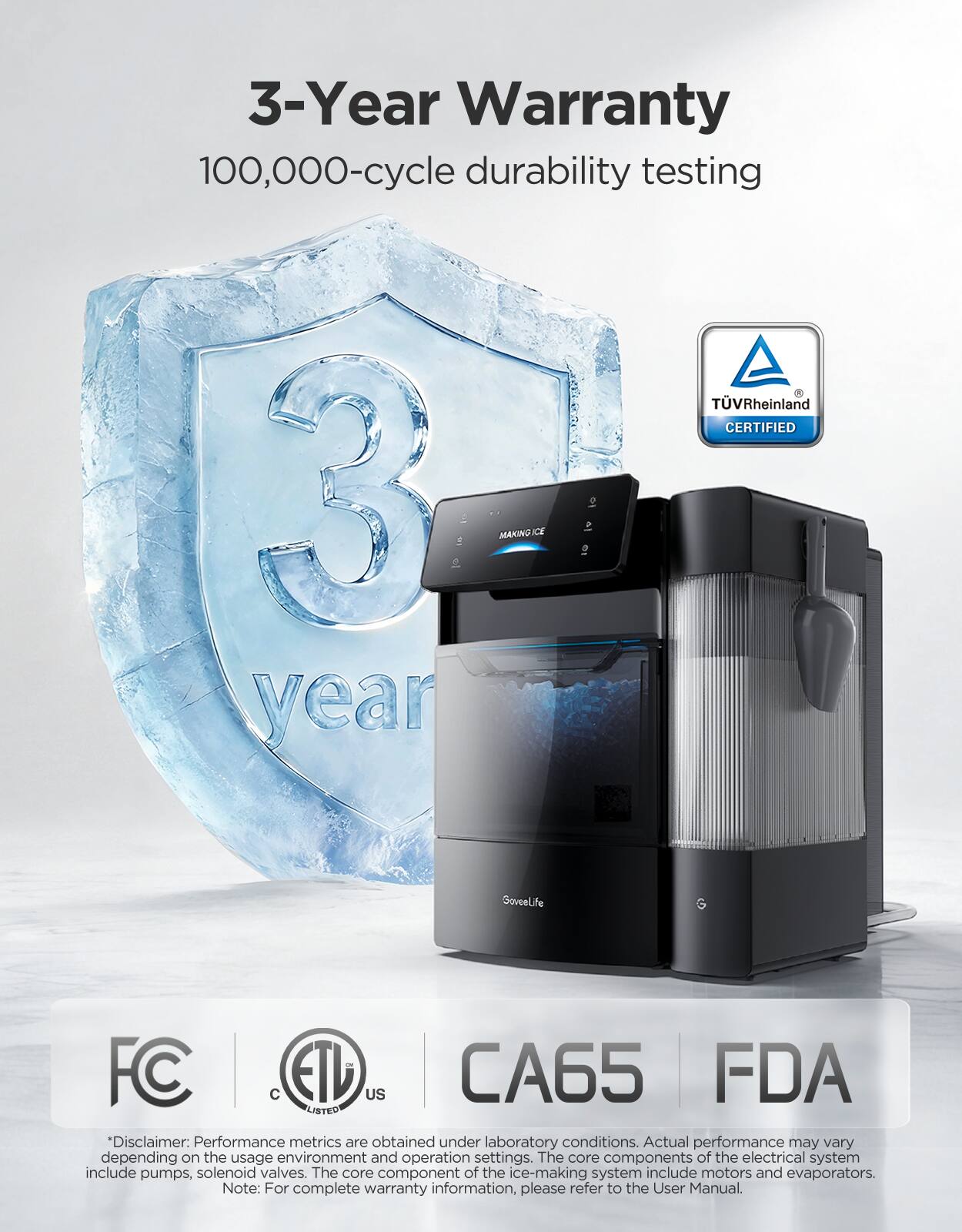 3-Year Warranty  
100,000-cycle durability testing  
TÜV Rheinland CERTIFIED  

Disclaimer: Performance metrics are obtained under laboratory conditions. Actual performance may vary depending on the usage environment and operation settings. The core components of the electrical system include pumps, solenoid valves. The core component of the ice-making system include motors and evaporators.  

Note: For complete warranty information, please refer to the User Manual.  

FC  
ETL  
CA65  
FDA