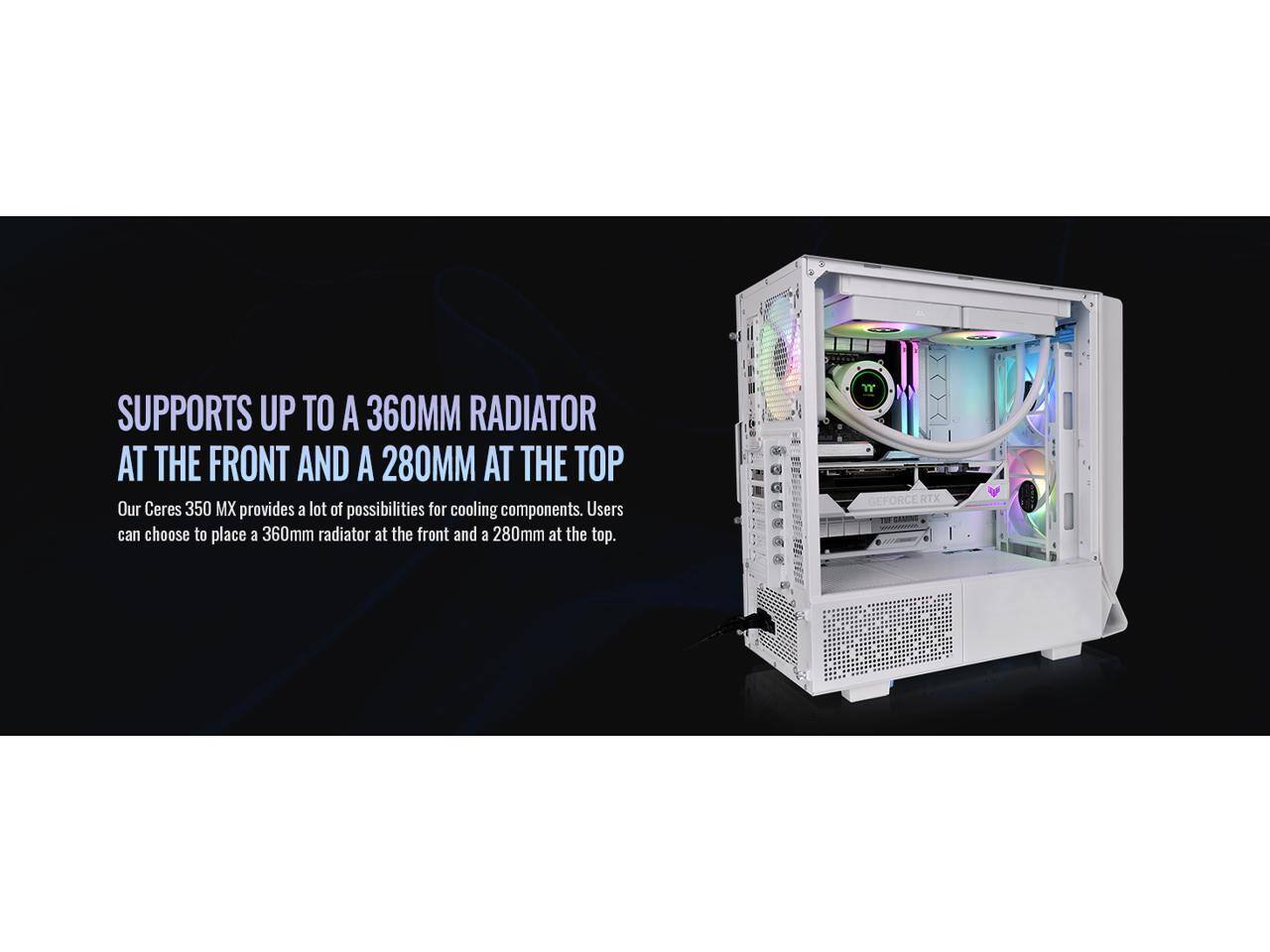 SUPPORTS UP TO A 360MM RADIATOR AT THE FRONT AND A 280MM AT THE TOP

Our Ceres 350 MX provides a lot of possibilities for cooling components. Users can choose to place a 360mm radiator at the front and a 280mm at the top.