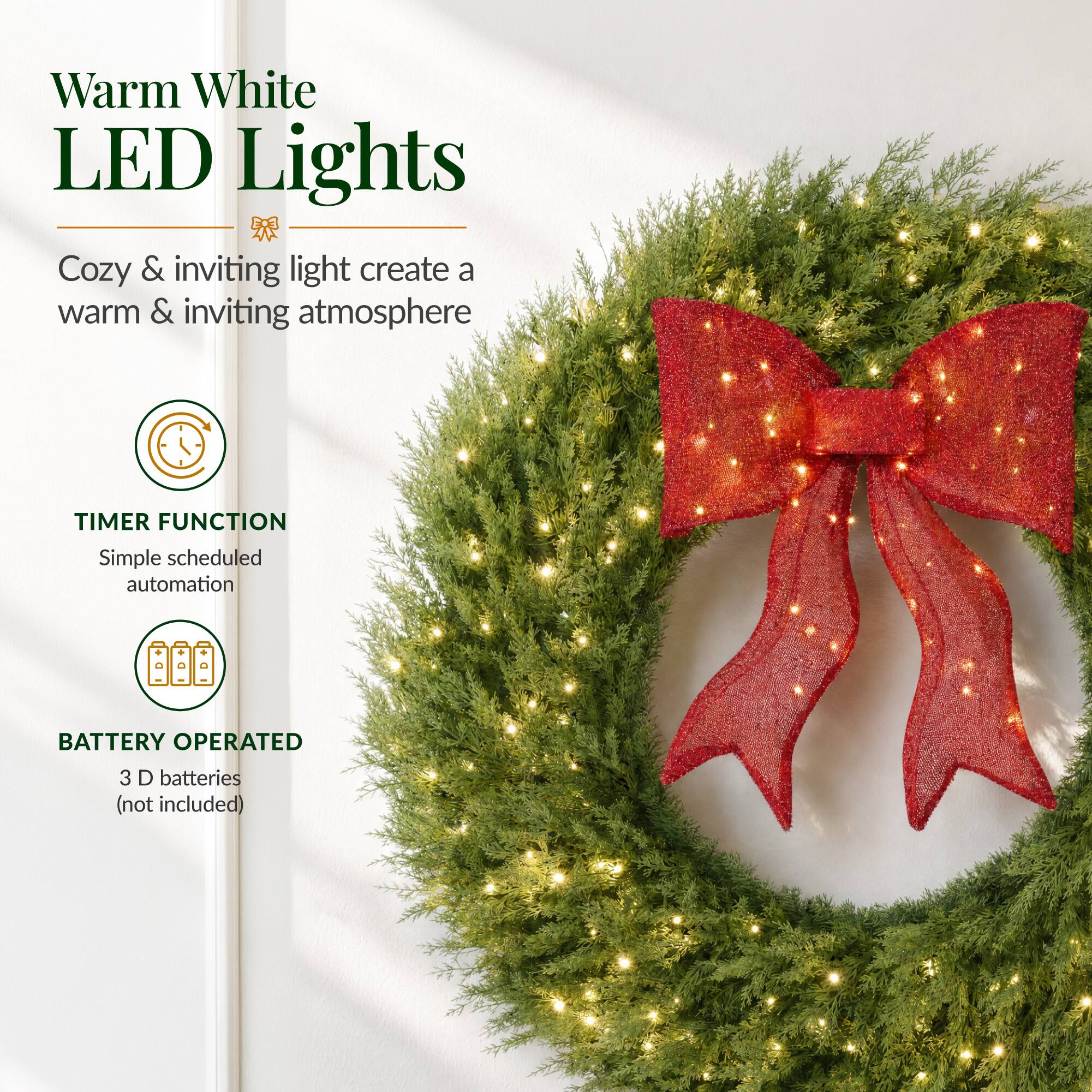 Warm White LED Lights  
Cozy & inviting light create a warm & inviting atmosphere  

TIMER FUNCTION  
Simple scheduled automation  

BATTERY OPERATED  
3 D batteries (not included)