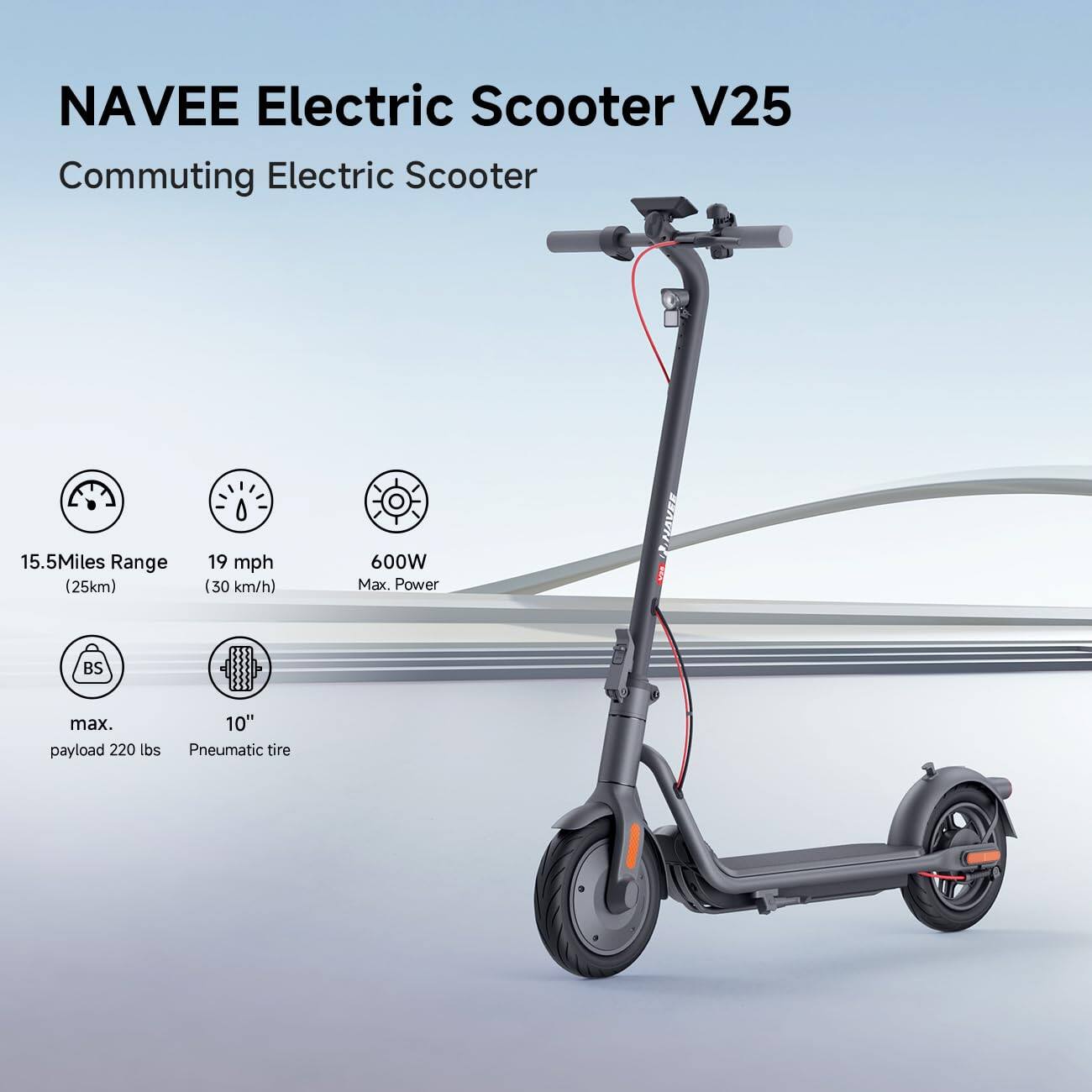 NAVEE Electric Scooter V25  
Commuting Electric Scooter  

- 15.5 Miles Range (25km)  
- 19 mph (30 km/h)  
- 600W Max. Power  
- BS max. payload 220 lbs  
- 10" Pneumatic tire