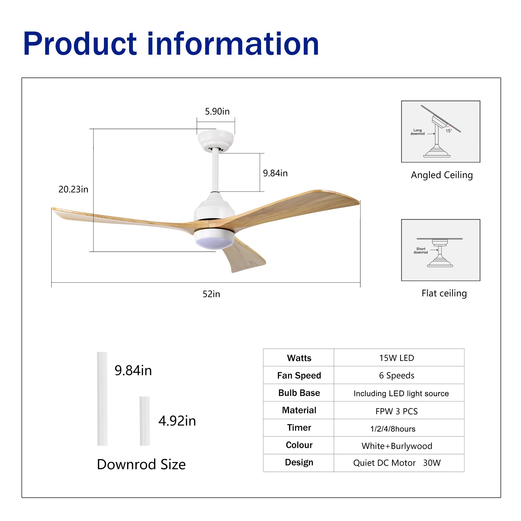 Product information

- Length: 5.90in
- Width: 20.23in
- Height: 9.84in
- Diameter: 52in

Angled Ceiling
Flat ceiling

Downrod Size: 9.84in

Watts: 15W LED
Fan Speed: 6 Speeds
Bulb Base: Including LED light source
Material: FPW 3 PCS
Timer: 1/2/4/8hours
Colour: White + Burlywood
Design: Quiet DC Motor 30W
