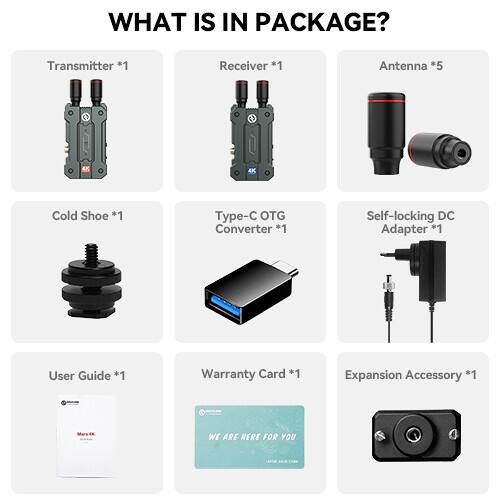 WHAT IS IN PACKAGE?

- Transmitter *1
- Receiver *1
- Antenna *5
- 4K Cold Shoe *1
- Type-C OTG Converter *1
- Self-locking DC Adapter *1
- User Guide *1
- Warranty Card *1
- Expansion Accessory *1

WE ARE HERE FOR YOU