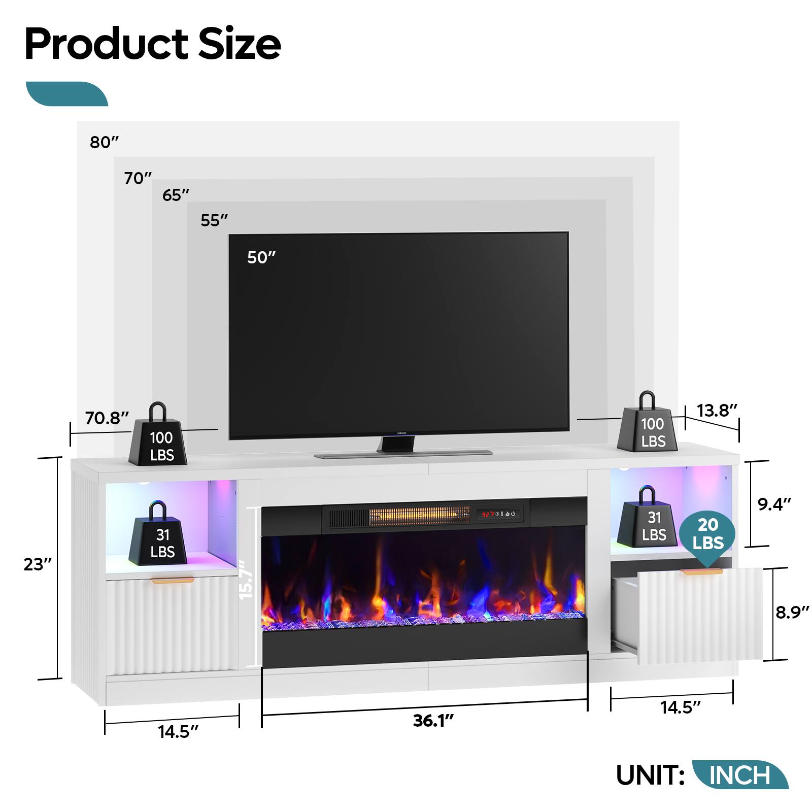 Product Size

80"  
70" 65" 55"  
50"  
70.8"  
100 LBS  
100 LBS  
13.8"  
23"  
31 LBS  
15.7"  
270800  
31 LBS  
20 LBS  
9.4" 8.9"  
14.5"  
36.1"  
14.5"  

UNIT: INCH