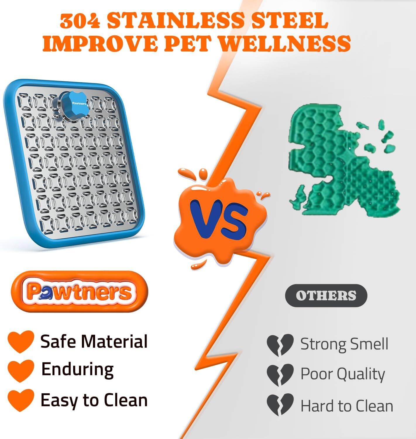 304 STAINLESS STEEL  
IMPROVE PET WELLNESS  

Pawtners  
- Safe Material  
- Enduring  
- Easy to Clean  

VS  

OTHERS  
- Strong Smell  
- Poor Quality  
- Hard to Clean