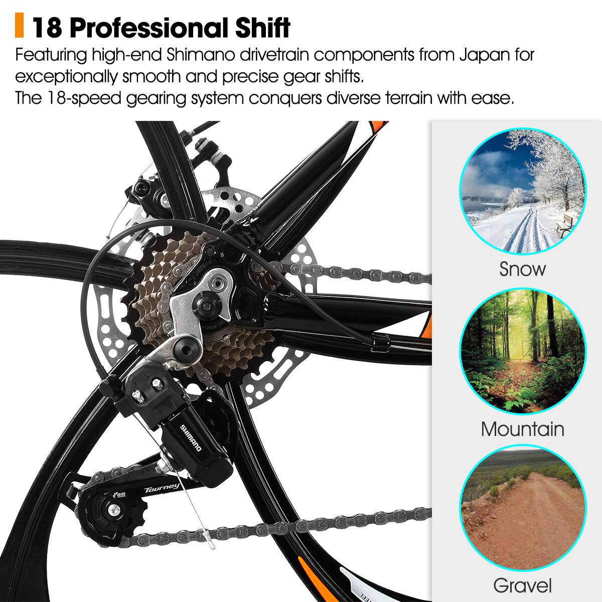 18 Professional Shift

Featuring high-end Shimano drivetrain components from Japan for exceptionally smooth and precise gear shifts. The 18-speed gearing system conquers diverse terrain with ease.

Snow  
Mountain  
Gravel