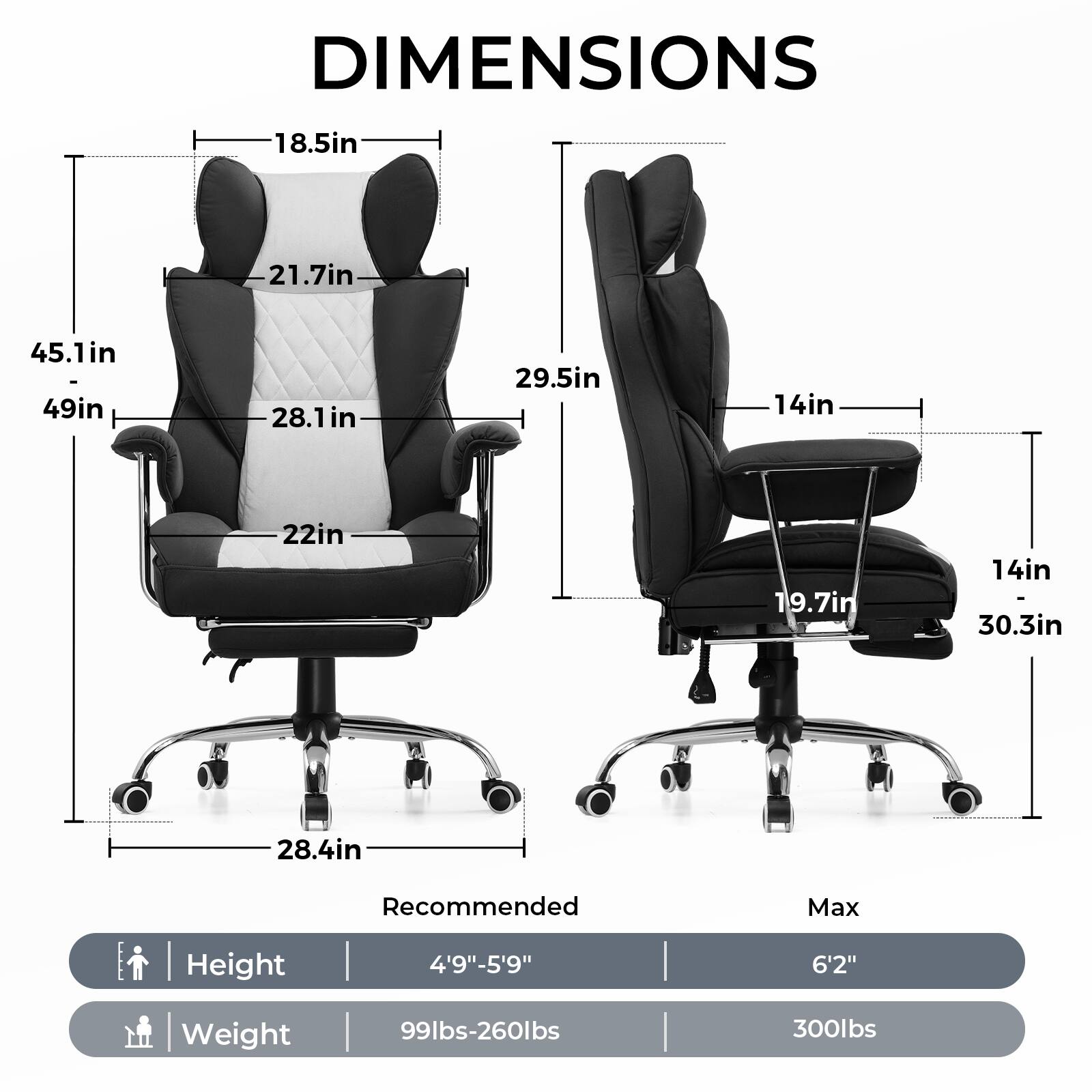 DIMENSIONS

- Width: 45.1in
- Depth: 49in
- Height: 28.1in
- Seat Height: 18.5in
- Back Height: 21.7in
- Armrest Height: 29.5in
- Seat Depth: 22in
- Base Width: 28.4in
- Base Depth: 14in
- Base Height: 14in
- Max Height: 30.3in
- Max Width: 19.7in

Recommended Max Height: 4'9"-5'9" to 6'2"
Recommended Max Weight: 99lbs-260lbs
Max Weight: 300lbs