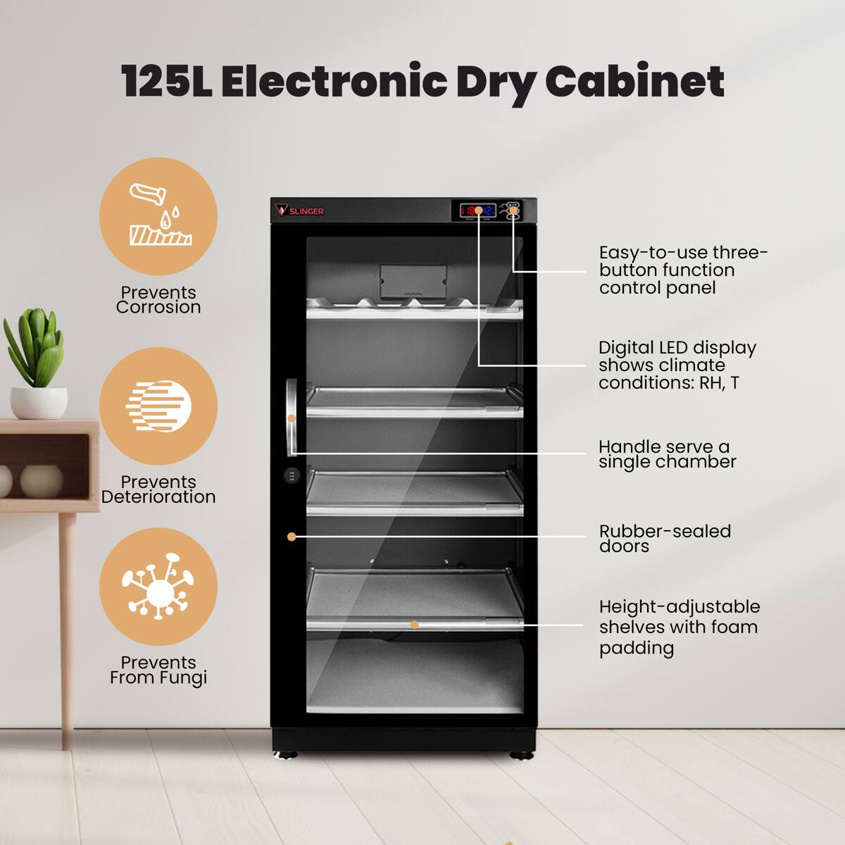 125L Electronic Dry Cabinet

SLINGER

- Prevents Corrosion
- Prevents Deterioration
- Prevents From Fungi

Easy-to-use three-button function control panel

Digital LED display shows climate conditions: RH, T

Handle serves a single chamber

Rubber-sealed doors

Height-adjustable shelves with foam padding