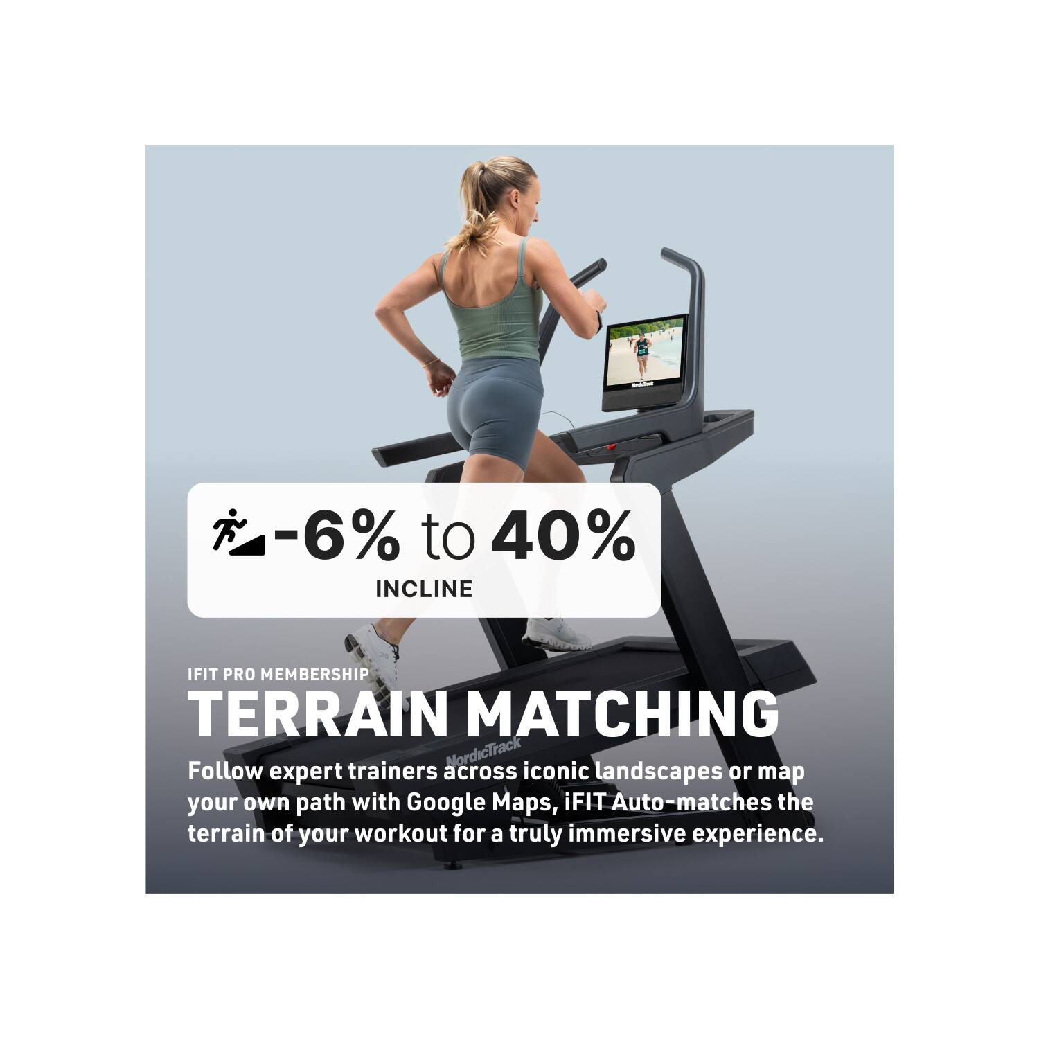-6% to 40% INCLINE  
IFIT PRO MEMBERSHIP  
TERRAIN MATCHING  

Follow expert trainers across iconic landscapes or map your own path with Google Maps. iFIT Auto-matches the terrain of your workout for a truly immersive experience.