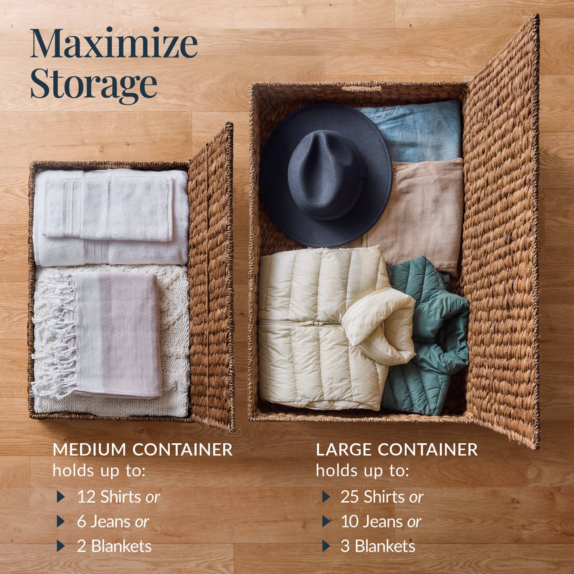 Maximize Storage

MEDIUM CONTAINER holds up to:
- 12 Shirts or
- 6 Jeans or
- 2 Blankets

LARGE CONTAINER holds up to:
- 25 Shirts or
- 10 Jeans or
- 3 Blankets