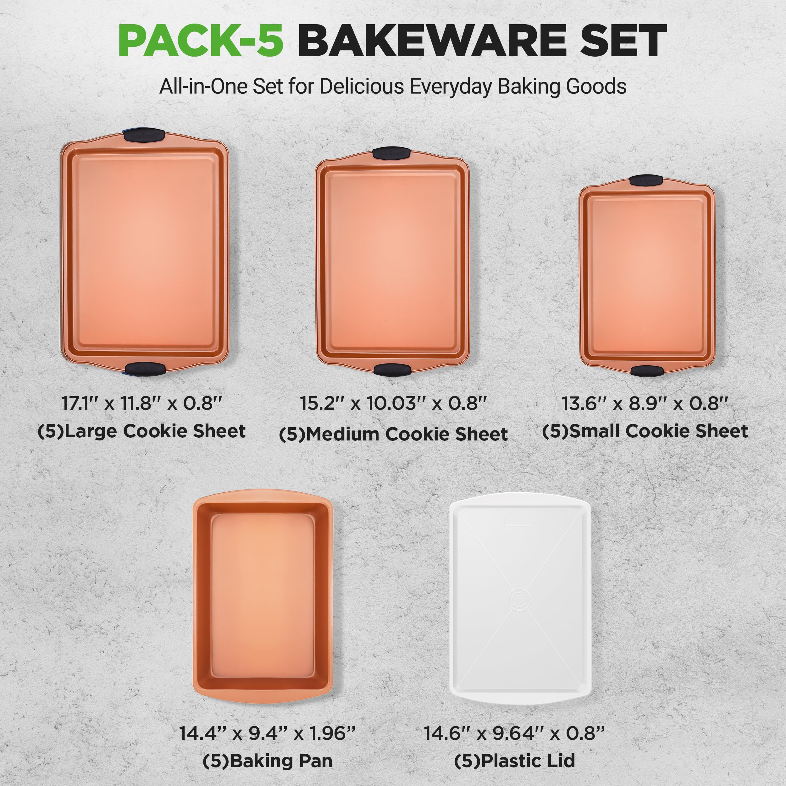 PACK-5 BAKEWARE SET  
All-in-One Set for Delicious Everyday Baking Goods  

17.1" x 11.8" x 0.8"  
(5) Large Cookie Sheet  

15.2" x 10.03" x 0.8"  
(5) Medium Cookie Sheet  

13.6" x 8.9" x 0.8"  
(5) Small Cookie Sheet  

14.4" x 9.4" x 1.96"  
(5) Baking Pan  

14.6" x 9.64" x 0.8"  
(5) Plastic Lid