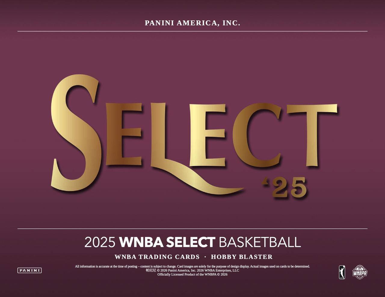 PANINI AMERICA, INC.  
SELECT 25  
2025 WNBA SELECT BASKETBALL  
WNBA TRADING CARDS • HOBBY BLASTER  

All information is accurate at the time of posting. Content is subject to change. Card images are solely for the purpose of design display. Actual images used on cards to be determined.  

2026 Panini America, Inc. 2026 WNBA Enterprises, LLC  
Officially Licensed Product of the WNBA © 2026