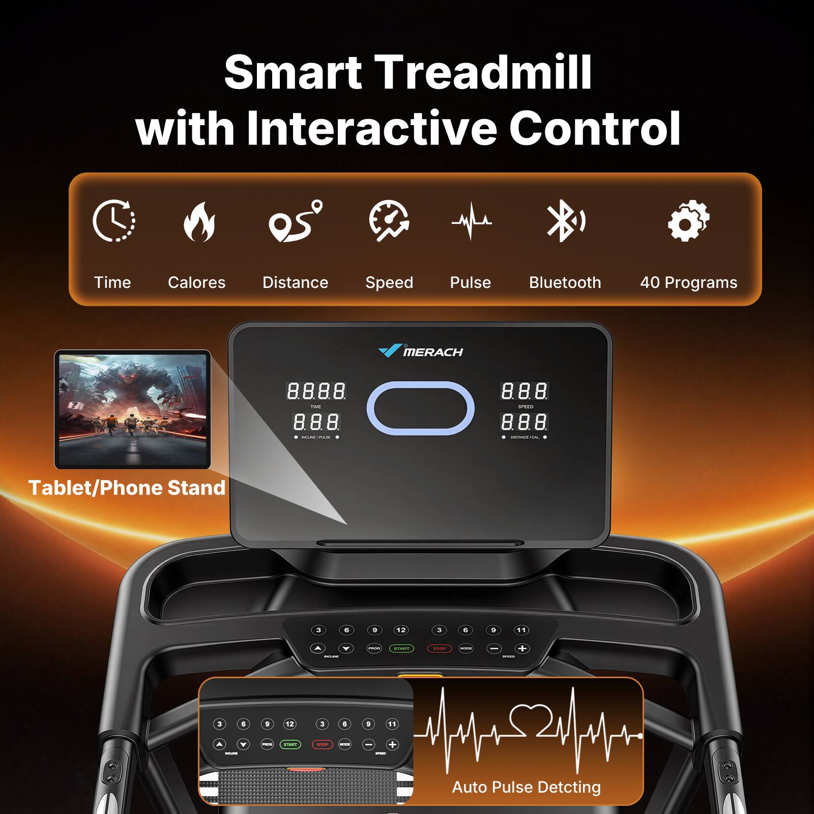 Smart Treadmill with Interactive Control

- Time
- Calories
- Distance
- Speed
- Pulse
- Bluetooth
- 40 Programs

MERACH

8888 TIME 8.8.8. MORE PALM
8.8.8. SPG 8.8.8. DISTRIGHTS

Tablet/Phone Stand

3 6 9 12
3 6 9 11

A MILKU
- - + SAPS
3 6 9 12
3 6 9 11

Y CROUND
FREE
START
SOCK
- - + -

Auto Pulse Detecting