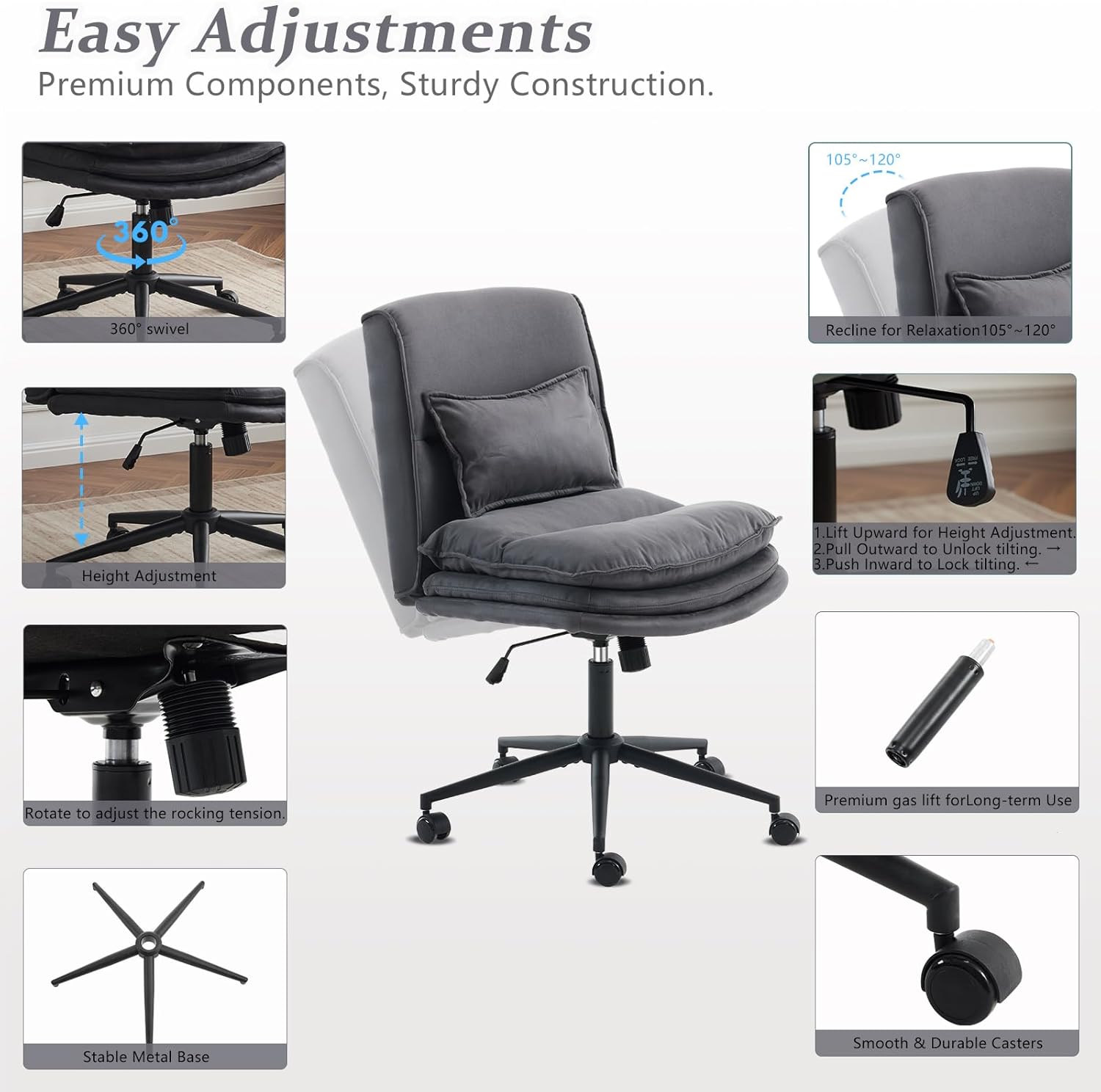 Easy Adjustments Premium Components, Sturdy Construction. 105~120° 360° swivel Recline for Relaxation 105-120° Height Adjustment 1. Lift Upward for Height Adjustment 2. Pull Outward to Unlock tilting. 3. Push Inward to Lock tilting. Rotate to adjust the rocking tension. Premium gas lift for Long-term Use Stable Metal Base Smooth & Durable Casters