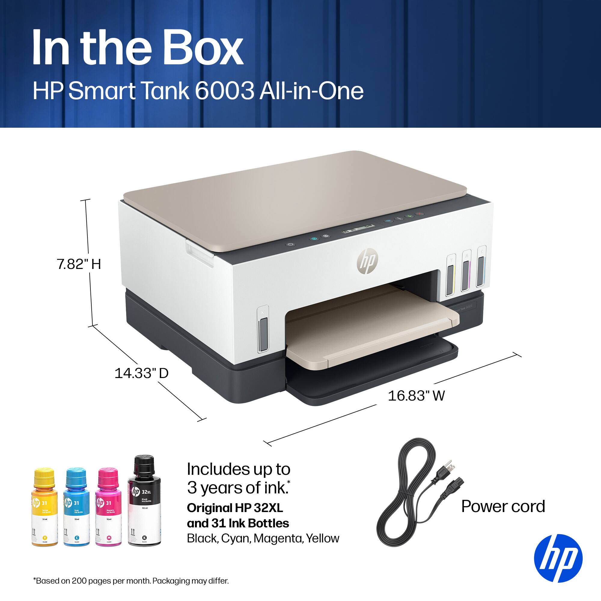 In the Box HP Smart Tank 6003 All-in-One  
7.82" H  
14.33" D  
16.83" W  
Includes up to 3 years of ink:  
- 1 Original HP 32XL  
- 31 Ink Bottles (Black, Cyan, Magenta, Yellow)  
Power cord  
*Based on 200 pages per month. Packaging may differ.  
hp