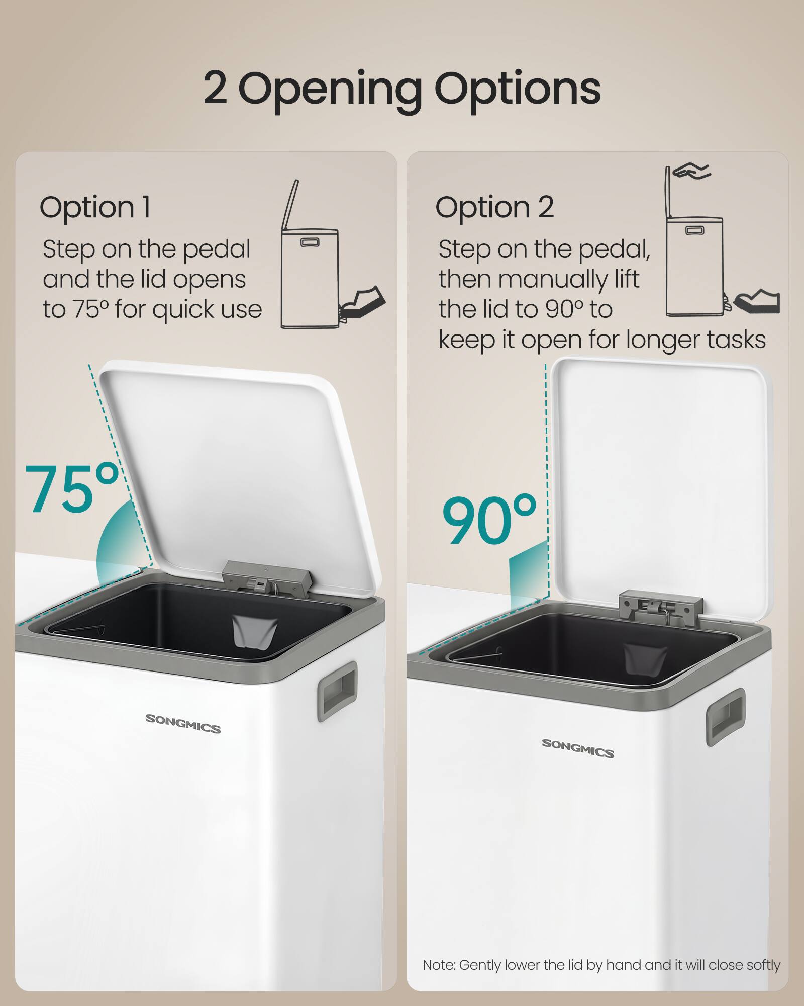 2 Opening Options

Option 1
Step on the pedal and the lid opens to 75° for quick use

Option 2
Step on the pedal, then manually lift the lid to 90° to keep it open for longer tasks

75° 90°

SONGMICS

Note: Gently lower the lid by hand and it will close softly
