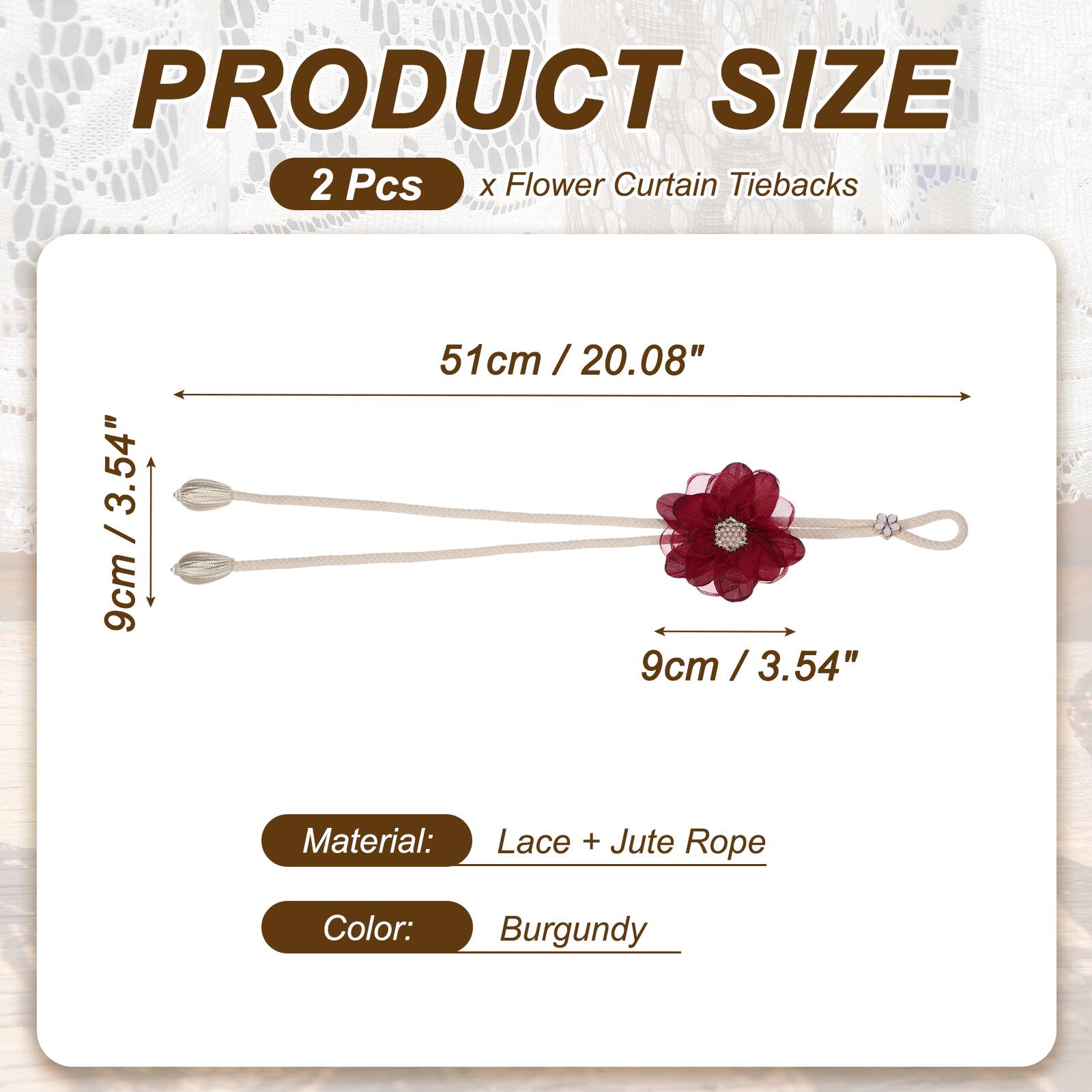 PRODUCT SIZE  
2 Pcs x Flower Curtain Tiebacks  
51cm / 20.08"  
9cm / 3.54"  
Material: Lace + Jute Rope  
Color: Burgundy