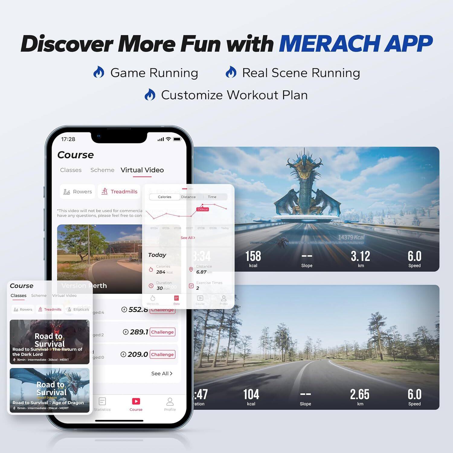 Discover More Fun with MERACH APP

Game Running
Real Scene Running
Customize Workout Plan

17:28 Course Classes Scheme Virtual Video
Rowers Treadmills Calories Distance Time

"This video will not be used for commercial purposes. If you have any questions, please feel free to contact us."

Today Calories: 284
Distance: 3.34 km
Time: 30 minutes
Slope: 3.12
Speed: 6.0

Course Version Perth
Classes Scheme Virtual Video
Duration: 30 minutes
Exercise Times: 2
Rowers Treadmills Ellipticals

Challenges:
- Road to Survival: 552.6 kcal
- Return of the Dark Lord: 289.1 kcal
- Road to Survival: 209.0 kcal

See All
Road to Survival
Age of Dragon

Statistics:
- 14379 kcal
- 104 kcal
- Slope: 2.65 km
- Speed: 6.0