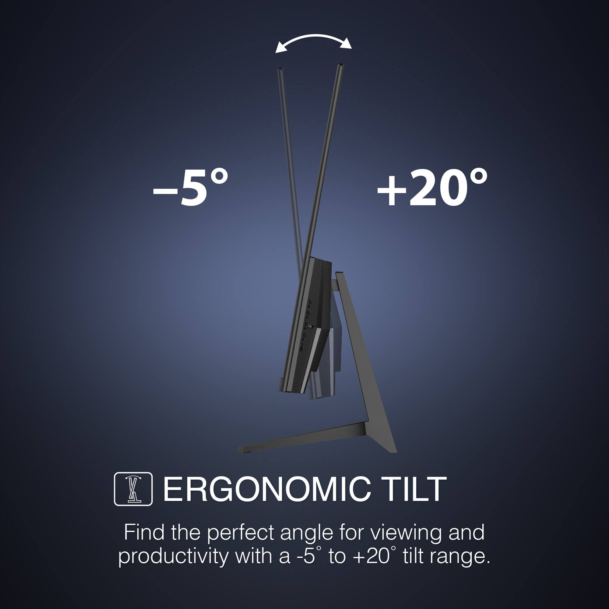 ERGONOMIC TILT
Find the perfect angle for viewing and productivity with a -5 to +20 tilt range.