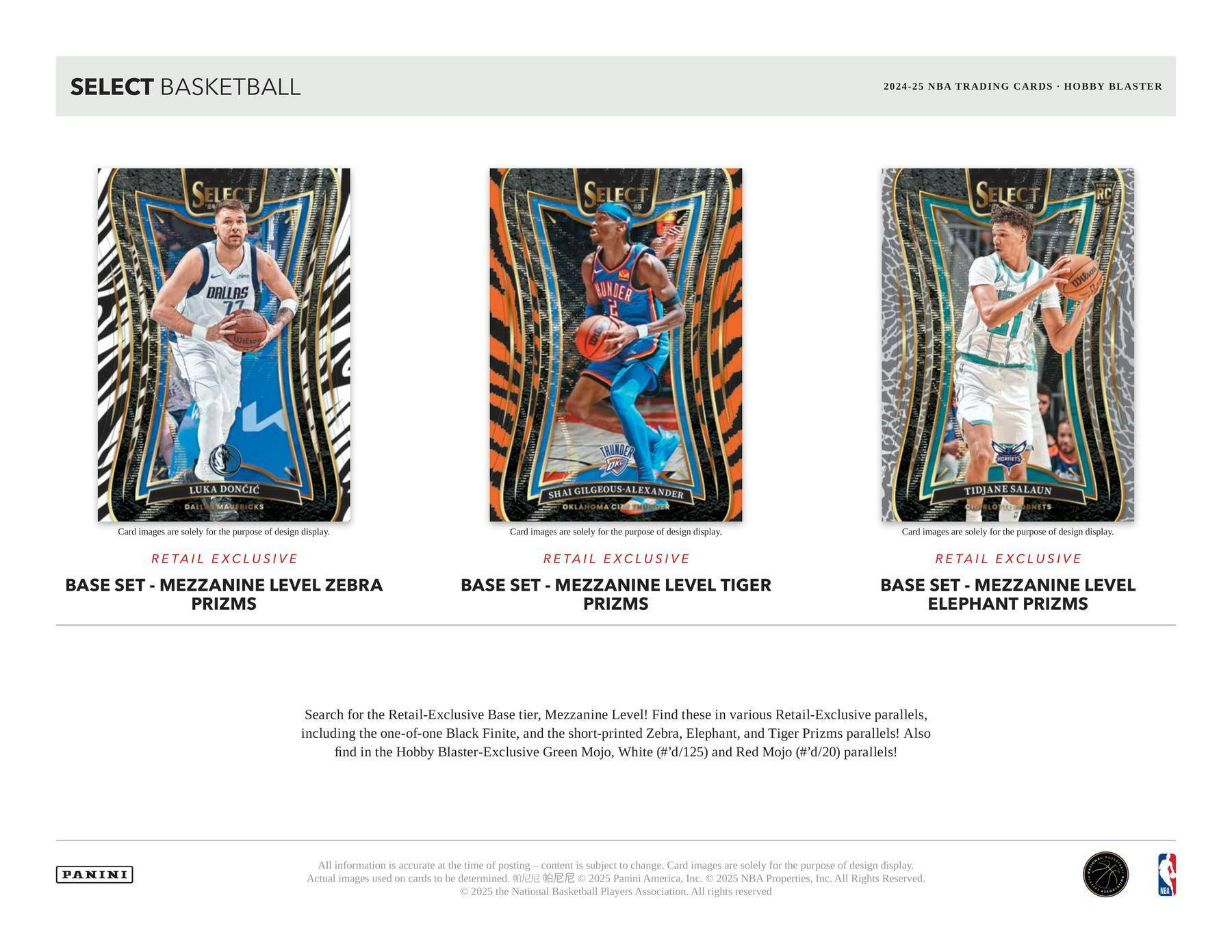 SELECT BASKETBALL

2024-25 NBA TRADING CARDS • HOBBY BLASTER

**LUKA DONCIC**  
DALLAS  
BASE SET - MEZZANINE LEVEL ZEBRA PRIZMS  
RETAIL EXCLUSIVE

**SHAI GILGEOUS-LEXANDER**  
OKLAHOMA CITY  
BASE SET - MEZZANINE LEVEL TIGER PRIZMS  
RETAIL EXCLUSIVE

**TIDJANE SALAUN**  
ORLANDO  
BASE SET - MEZZANINE LEVEL ELEPHANT PRIZMS  
RETAIL EXCLUSIVE

---

Search for the Retail-Exclusive Base tier, Mezzanine Level! Find these in various Retail-Exclusive parallels, including the one-of-one Black Finite, and the short-printed Zebra, Elephant, and Tiger Prizms parallels! Also find in the Hobby Blaster-Exclusive Green Mojo, White (#'d/125) and Red Mojo (#'d/20) parallels!

---

All information is accurate at the time of posting – content is subject to change. Card images are solely for the purpose of design display. Actual images used on cards to be determined. ©2023