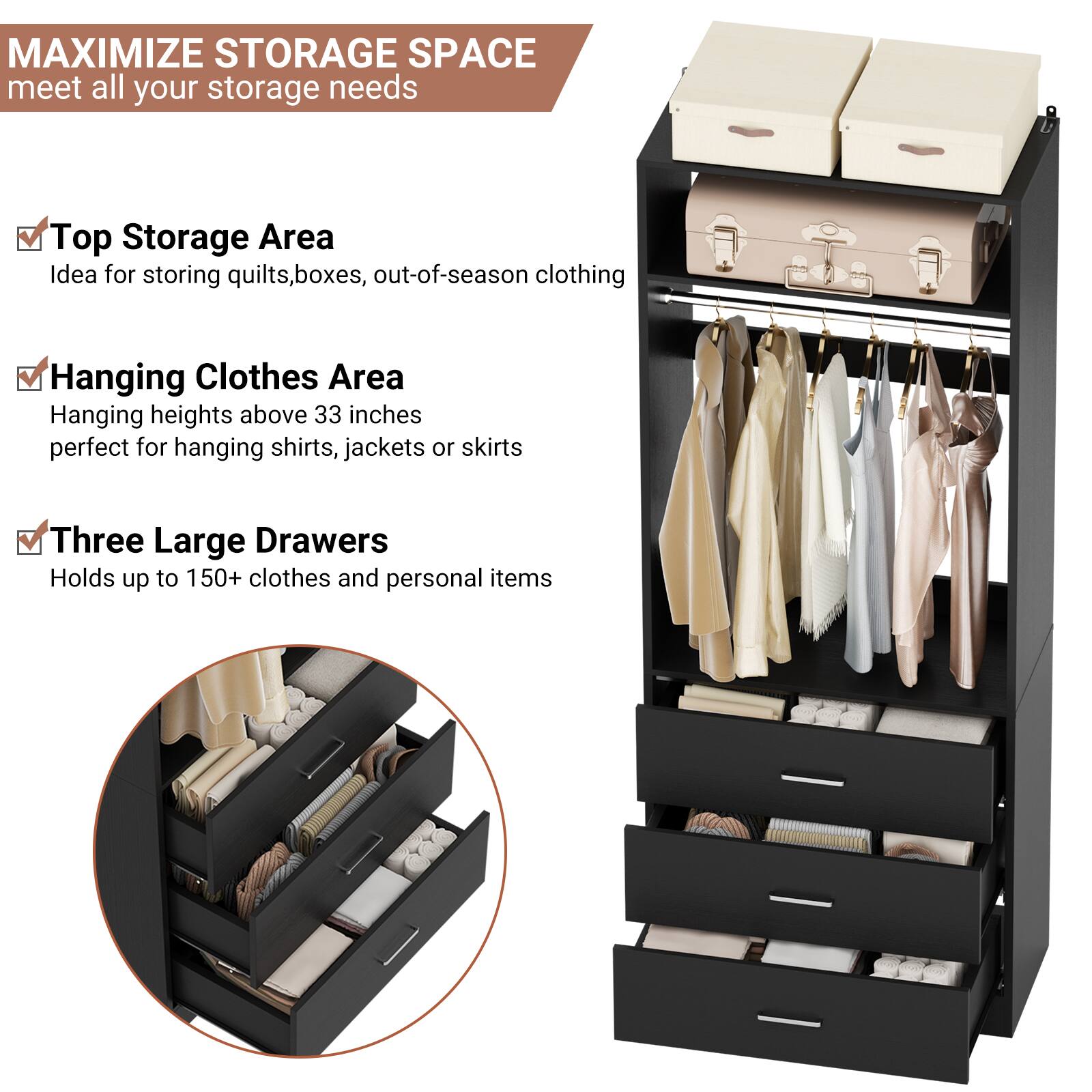 MAXIMIZE STORAGE SPACE  
meet all your storage needs

- Top Storage Area  
  Idea for storing quilts, boxes, out-of-season clothing

- Hanging Clothes Area  
  Hanging heights above 33 inches  
  perfect for hanging shirts, jackets or skirts

- Three Large Drawers  
  Holds up to 150+ clothes and personal items