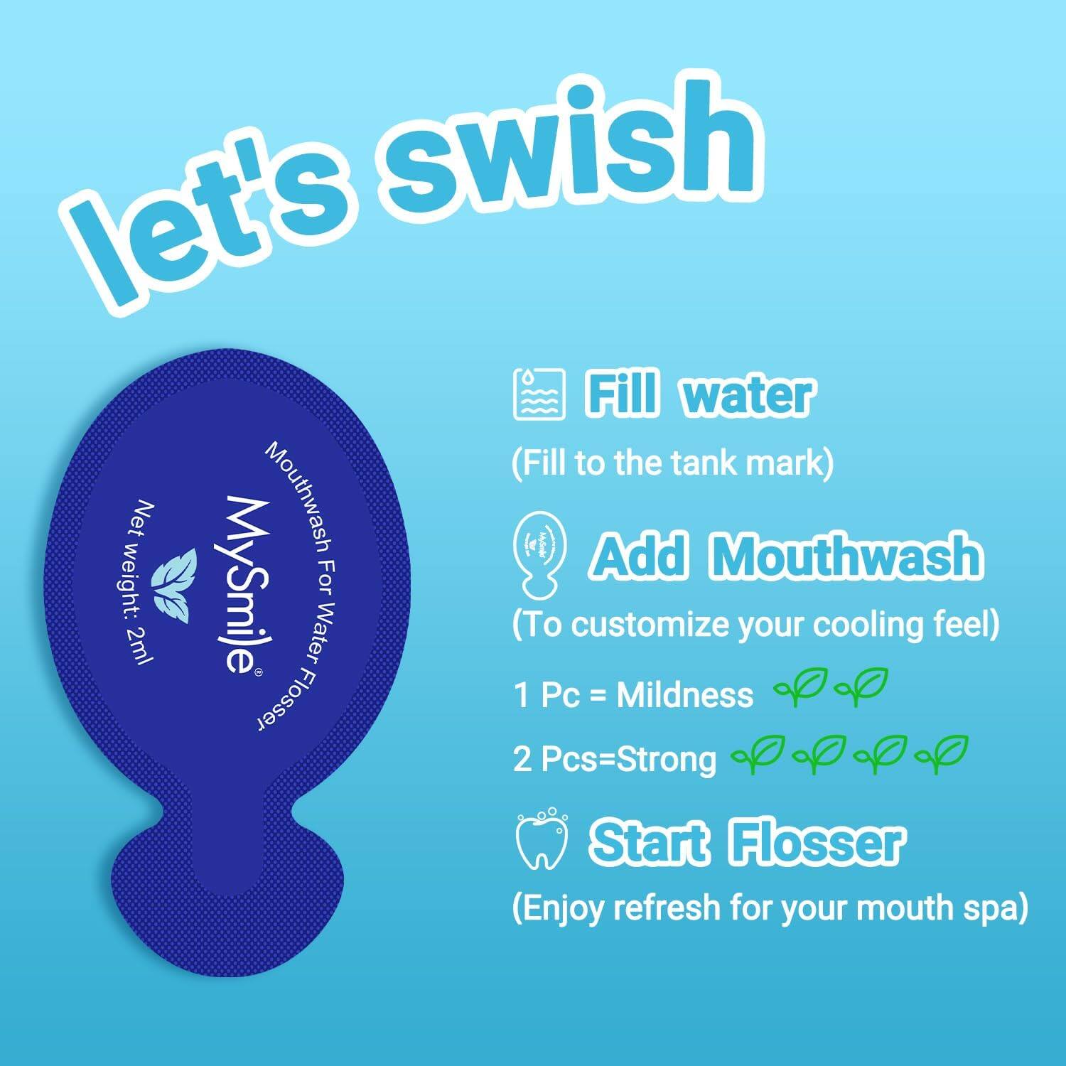 let's swish

Fill water (Fill to the tank mark)

Add Mouthwash (To customize your cooling feel)

1 Pc = Mildness

2 Pcs = Strong

Start Flosser (Enjoy refresh for your mouth spa)