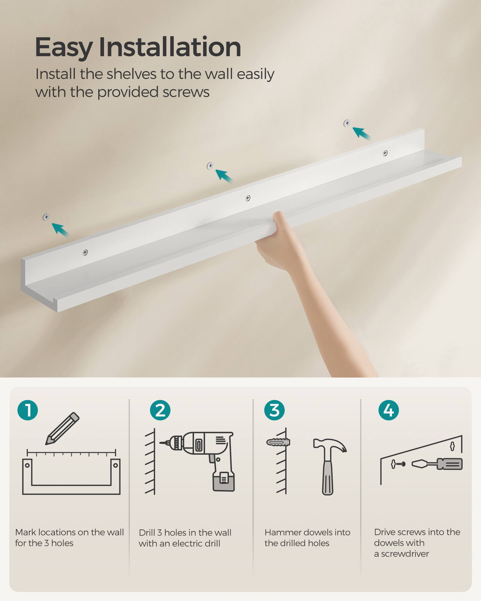 Easy Installation

Install the shelves to the wall easily with the provided screws

1. Mark locations on the wall for the 3 holes
2. Drill 3 holes in the wall with an electric drill
3. Hammer dowels into the drilled holes
4. Drive screws into the dowels with a screwdriver