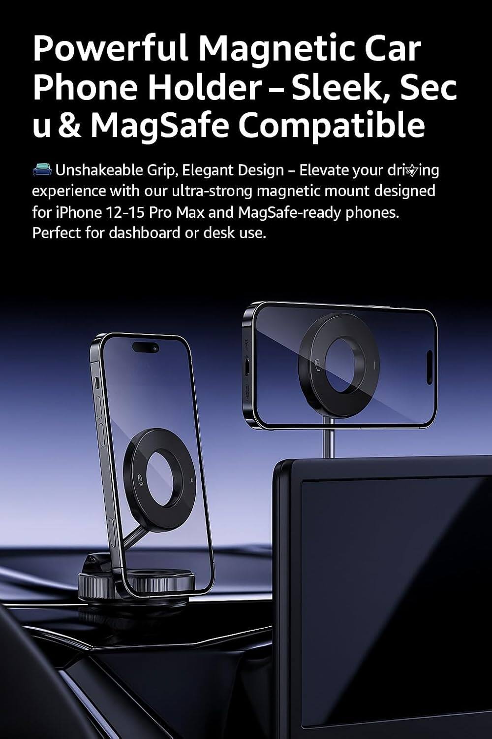 Powerful Magnetic Car Phone Holder – Sleek, Secure & MagSafe Compatible

Unshakeable Grip, Elegant Design – Elevate your driving experience with our ultra-strong magnetic mount designed for iPhone 12-15 Pro Max and MagSafe-ready phones. Perfect for dashboard or desk use.