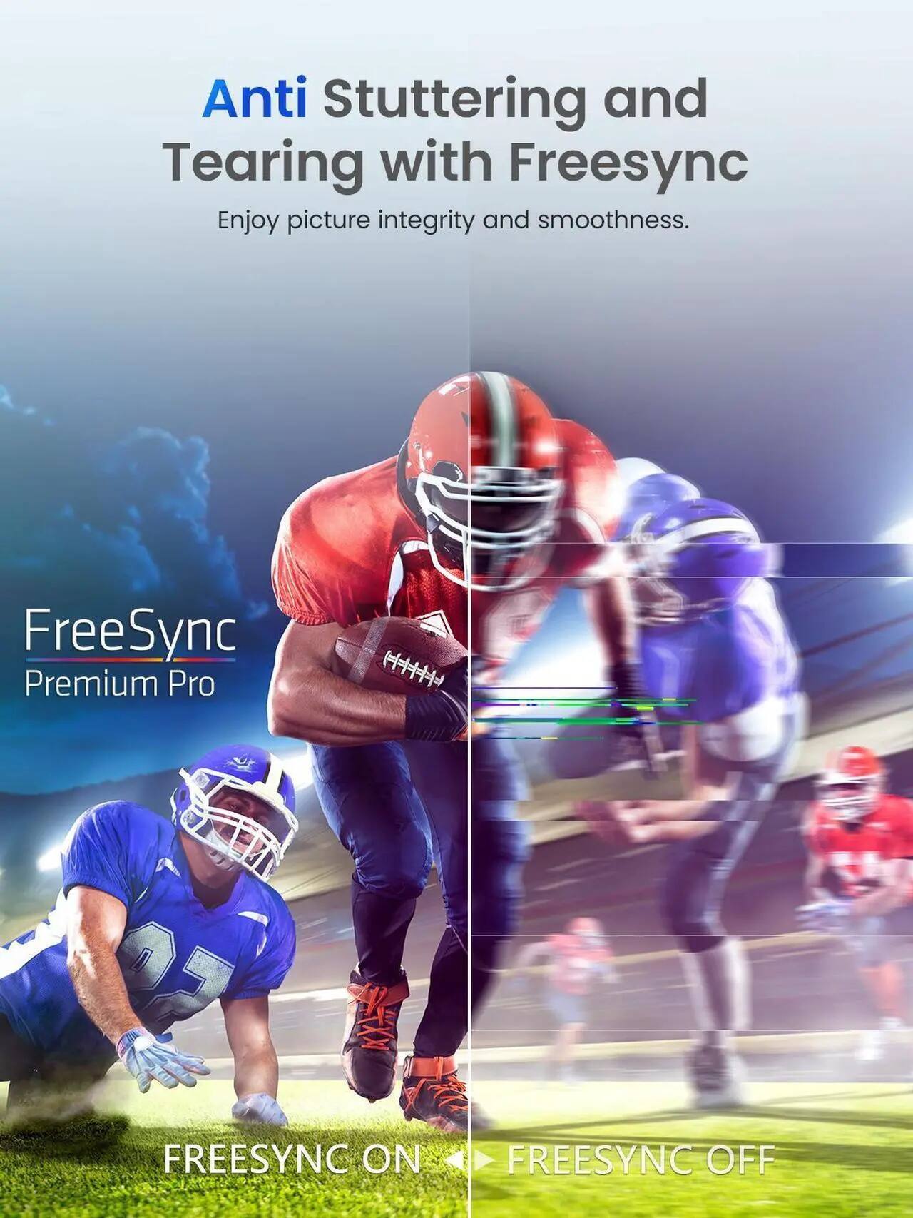Anti Stuttering and Tearing with FreeSync  
Enjoy picture integrity and smoothness.  

FreeSync Premium Pro  

FREESYNC ON  
FREESYNC OFF