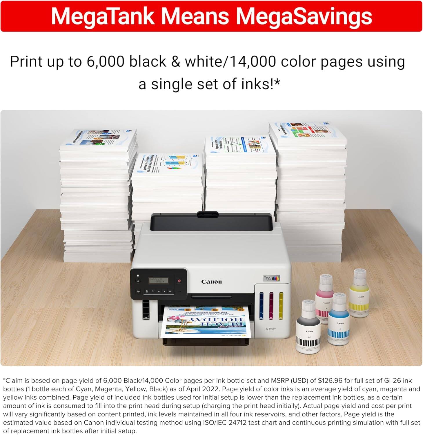 MegaTank Means MegaSavings

Print up to 6,000 black & white/14,000 color pages using a single set of inks!*

*Claim is based on page yield of 6,000 Black/14,000 Color pages per ink bottle set and MSRP (USD) of $126.96 for full set of GI-26 ink bottles (1 bottle each of Cyan, Magenta, Yellow, Black) as of April 2022. Page yield of color inks is an average yield of cyan, magenta and yellow inks combined. Page yield of included ink bottles used for initial setup is lower than the replacement ink bottles, as a certain amount of ink is consumed to fill into the print head during setup (charging the print head initially). Actual page yield and cost per print will vary significantly based on content printed, ink levels maintained in all four ink reservoirs, and other factors. Page yield is the estimated value based on Canon individual testing method using ISO/IEC 24712 test chart and continuous printing simulation with full set of replacement ink bottles after initial setup.