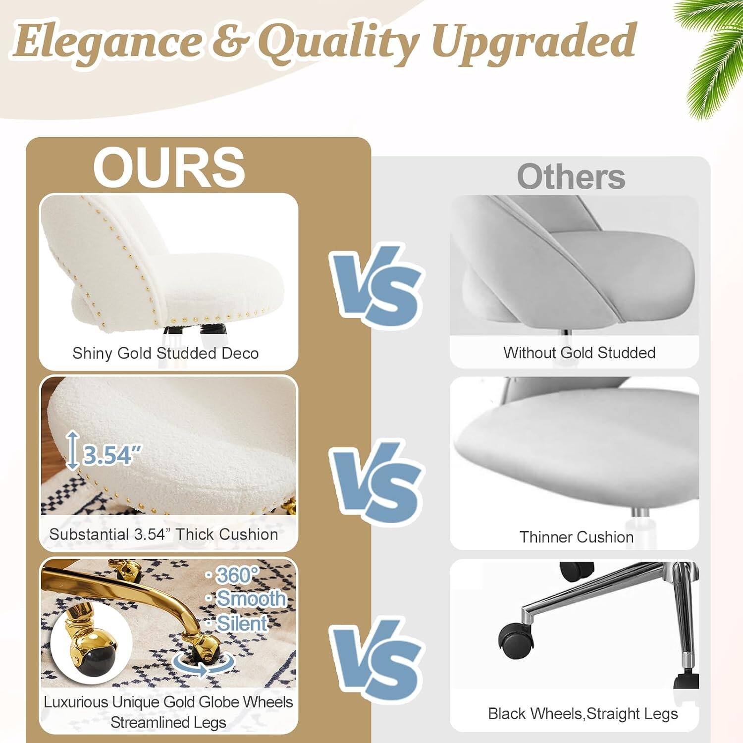 Elegance & Quality Upgraded

OURS
- Shiny Gold Studded Deco
- Substantial 3.54" Thick Cushion
- 360° Smooth Silent
- Luxurious Unique Gold Globe Wheels
- Streamlined Legs

VS

Others
- Without Gold Studded
- Thinner Cushion
- Black Wheels, Straight Legs