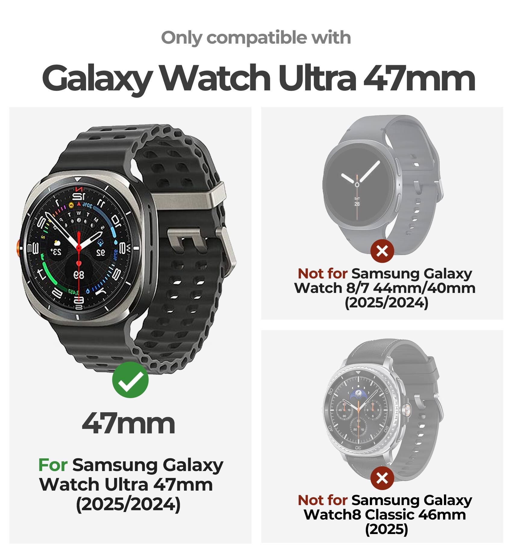 Only compatible with Galaxy Watch Ultra 47mm

For Samsung Galaxy Watch Ultra 47mm (2025/2024)

Not for Samsung Galaxy Watch 8/7 44mm/40mm (2025/2024)

Not for Samsung Galaxy Watch8 Classic 46mm (2025)