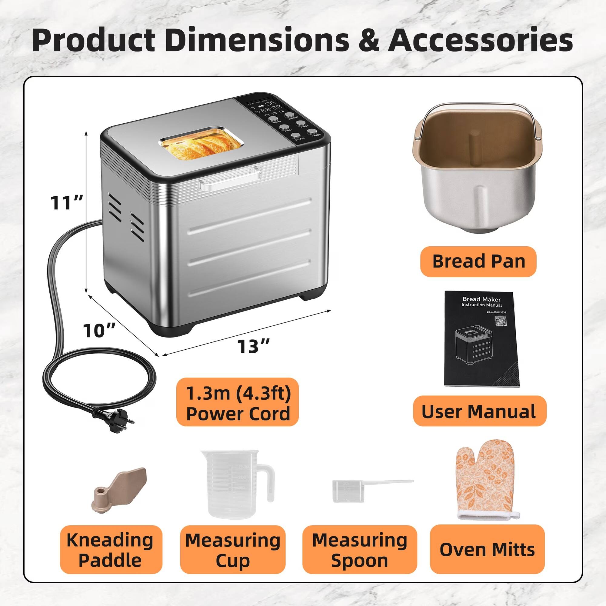 Product Dimensions & Accessories

- Bread Pan
- Bread Maker Instruction Manual
- 1.3m (4.3ft) Power Cord
- User Manual
- Kneading Paddle
- Measuring Cup
- Measuring Spoon
- Oven Mitts
