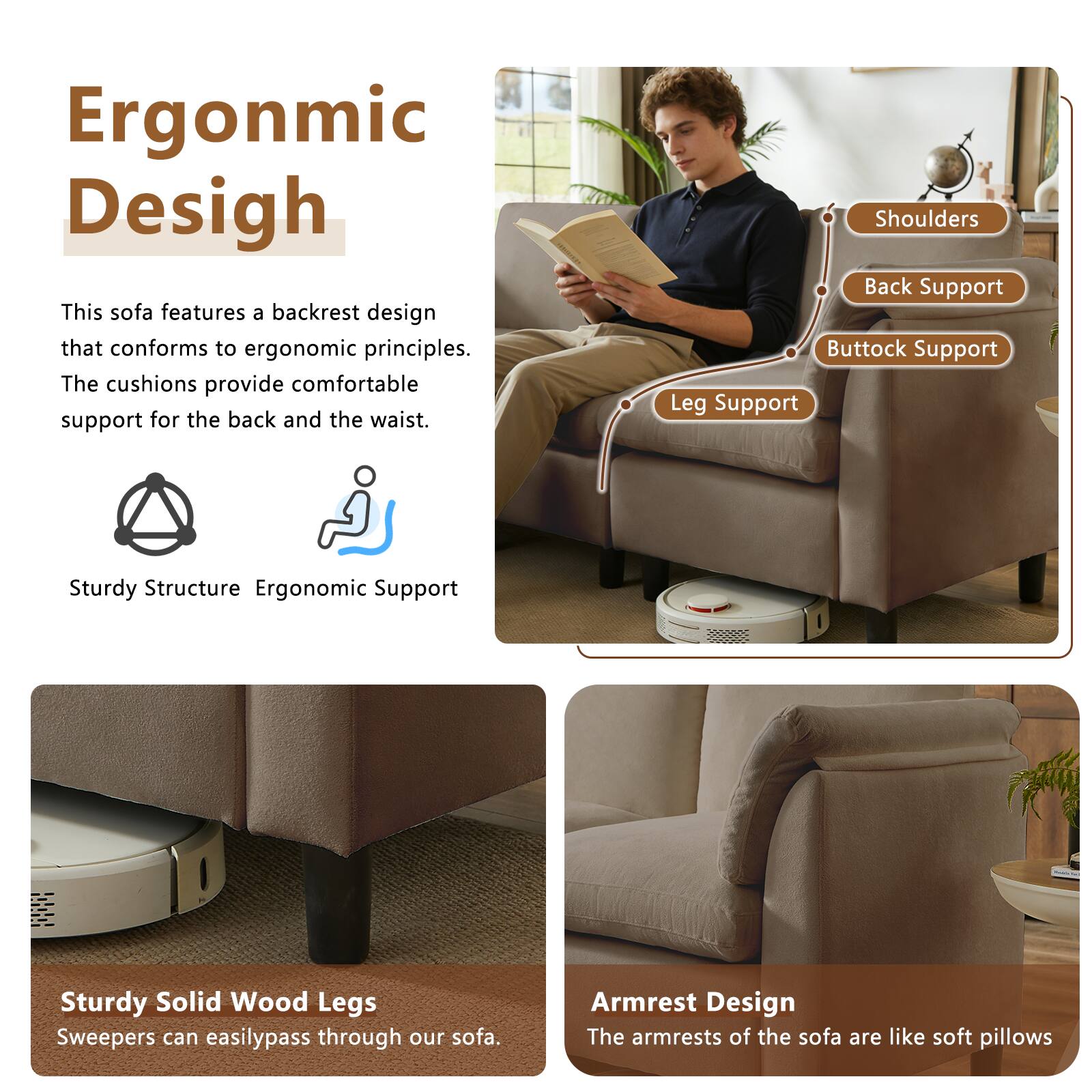 Ergonomic Design

This sofa features a backrest design that conforms to ergonomic principles. The cushions provide comfortable support for the back and the waist.

Shoulders
Back Support
Buttock Support
Leg Support

Sturdy Structure
Ergonomic Support

Sturdy Solid Wood Legs
Sweepers can easily pass through our sofa.

Armrest Design
The armrests of the sofa are like soft pillows