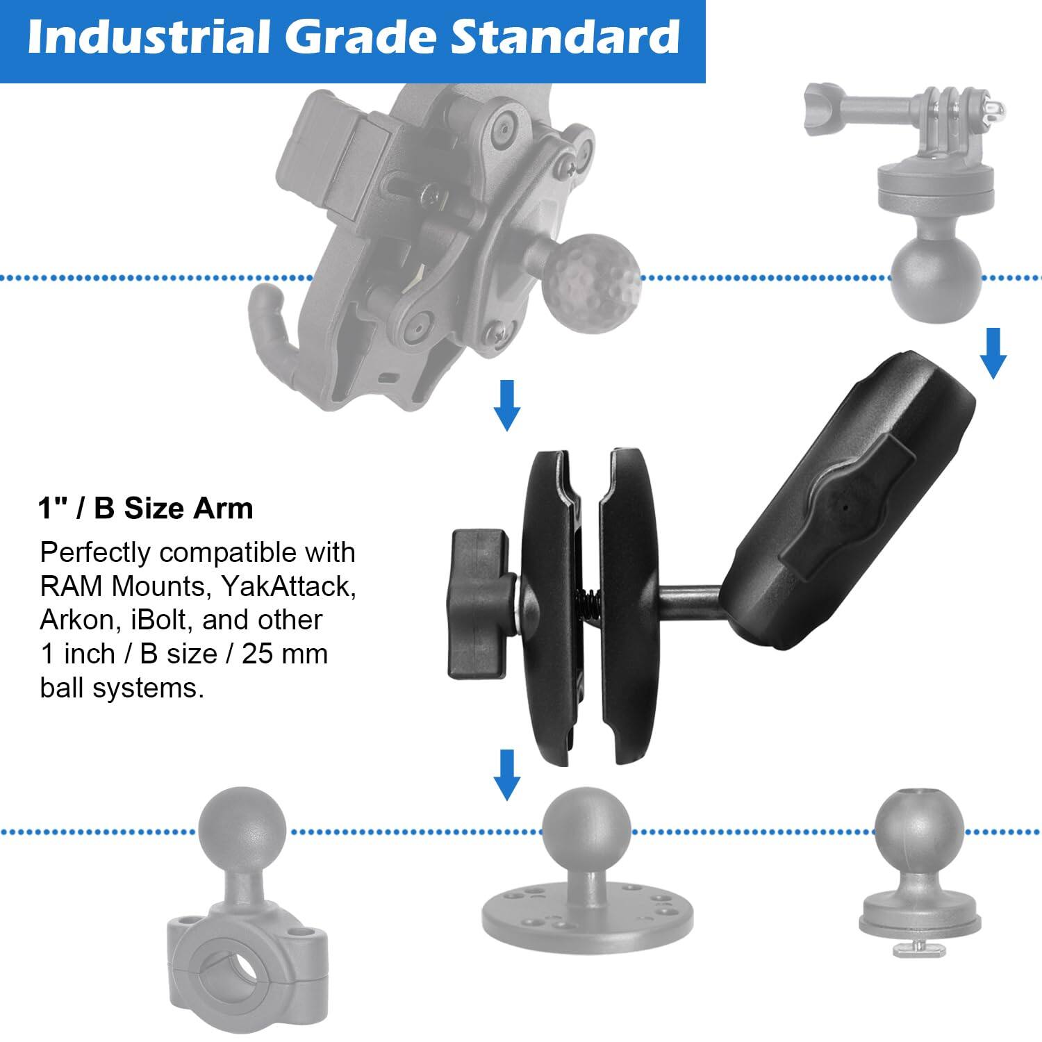 Industrial Grade Standard

1" / B Size Arm

Perfectly compatible with RAM Mounts, YakAttack, Arkon, iBolt, and other 1 inch / B size / 25 mm ball systems.