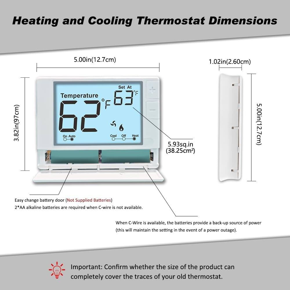 Heating and Cooling Thermostat Dimensions

- Width: 5.00in (12.7cm)
- Height: 3.82in (97mm)
- Depth: 1.02in (2.60cm)
- Area: 5.93sq.in (38.25cm²)

Easy change battery door (Not Supplied Batteries)
2*AA alkaline batteries are required when C-wire is not available. When C-Wire is available, the batteries provide a back-up source of power (this will maintain the setting in the event of a power outage).

Important: Confirm whether the size of the product can completely cover the traces of your old thermostat.