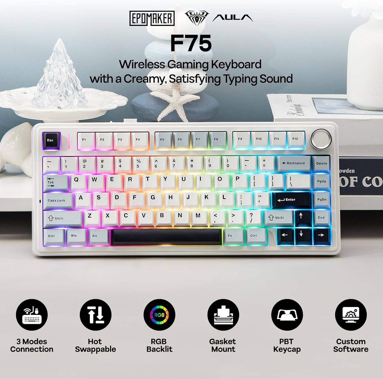 EPOMAKER AULA F75 Wireless Gaming Keyboard with a Creamy, Satisfying Typing Sound

ESC F1 F2 F3 F4 F5 F6 F7 F8 F9 F10 F11 F12

Tab F CapsLock 1 2 3 4 5 6 7 8 9 0 - =

Q W E R T Y U I O P

A S D F G H J K L ;

Z X C V B N M , . /

Shift Ctrl Win Alt Fn

3 Modes Connection Hot Swappable RGB Backlit Gasket Mount PBT Keycap Custom Software
