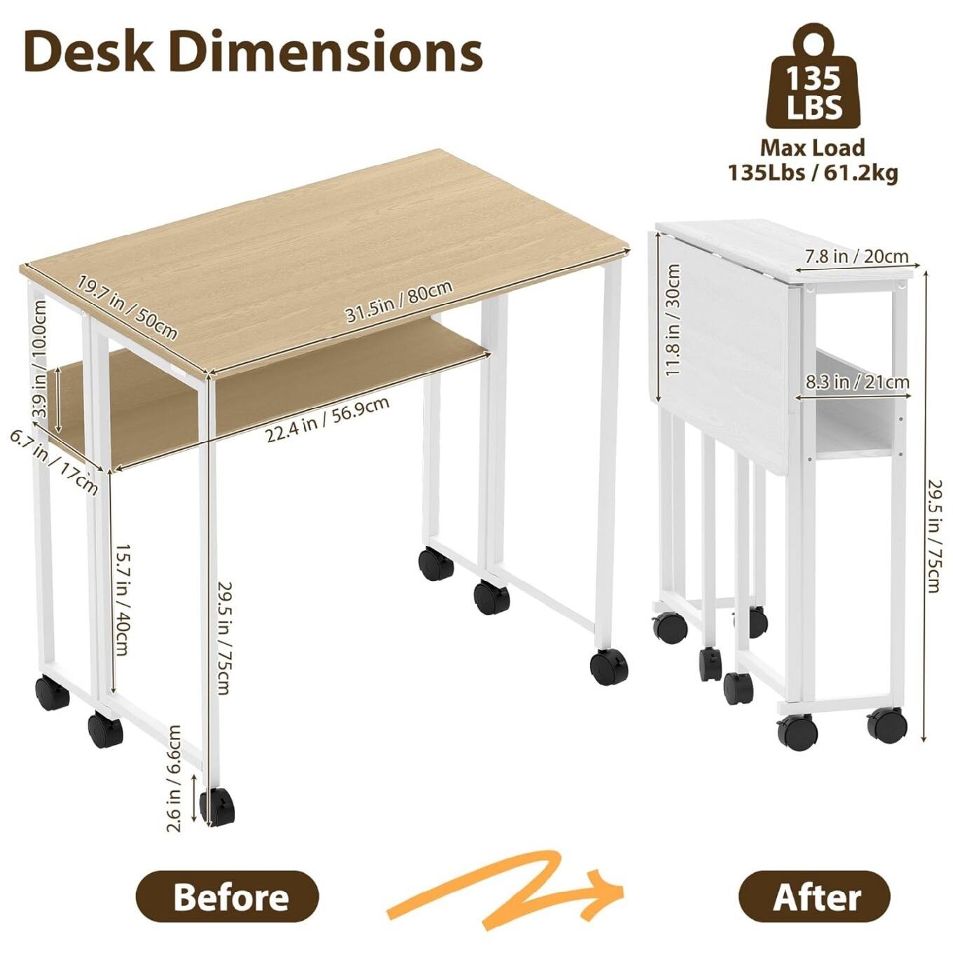 Desk Dimensions  
135 LBS Max Load  
135Lbs / 61.2kg  

Before:  
- 19.7 in / 50cm  
- 31.5in / 80cm  
- 6.7 in / 17cm  
- 22.4 in / 56.9cm  
- 15.7 in / 40cm  
- 29.5 in / 75cm  
- 2.6 in / 6.6cm  
- 11.8in / 30cm  
- 7.8 in / 20cm  
- 8.3 in / 21cm  

After:  
- 7.8 in / 20cm  
- 8.3 in / 21cm  
- 29.5 in / 75cm