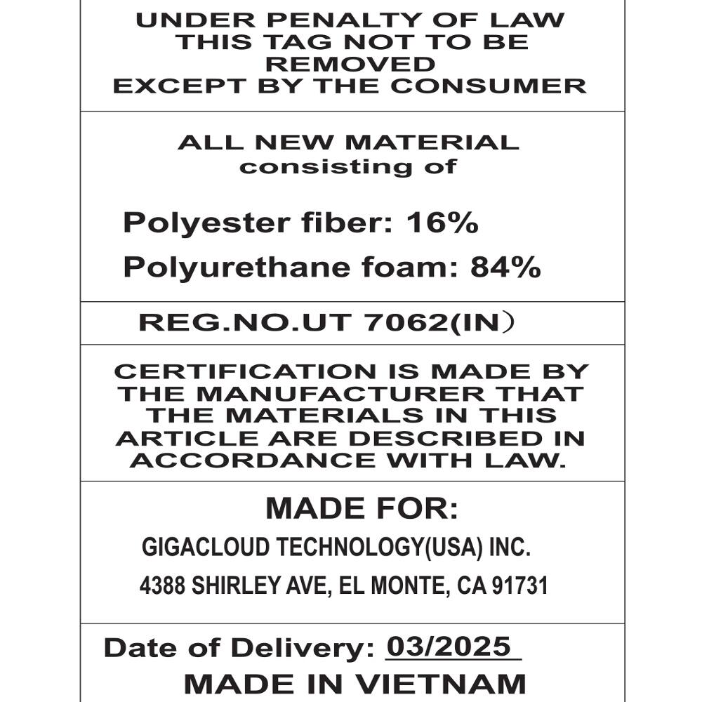 UNDER PENALTY OF LAW THIS TAG NOT TO BE REMOVED EXCEPT BY THE CONSUMER

ALL NEW MATERIAL consisting of
Polyester fiber: 16% Polyurethane foam: 84% REG.NO.UT 7062(IN)

CERTIFICATION IS MADE BY THE MANUFACTURER THAT THE MATERIALS IN THIS ARTICLE ARE DESCRIBED IN ACCORDANCE WITH LAW.

MADE FOR: GIGACLOUD TECHNOLOGY(USA) INC. 4388 SHIRLEY AVE, EL MONTE, CA 91731

Date of Delivery: 03/2025 MADE IN VIETNAM