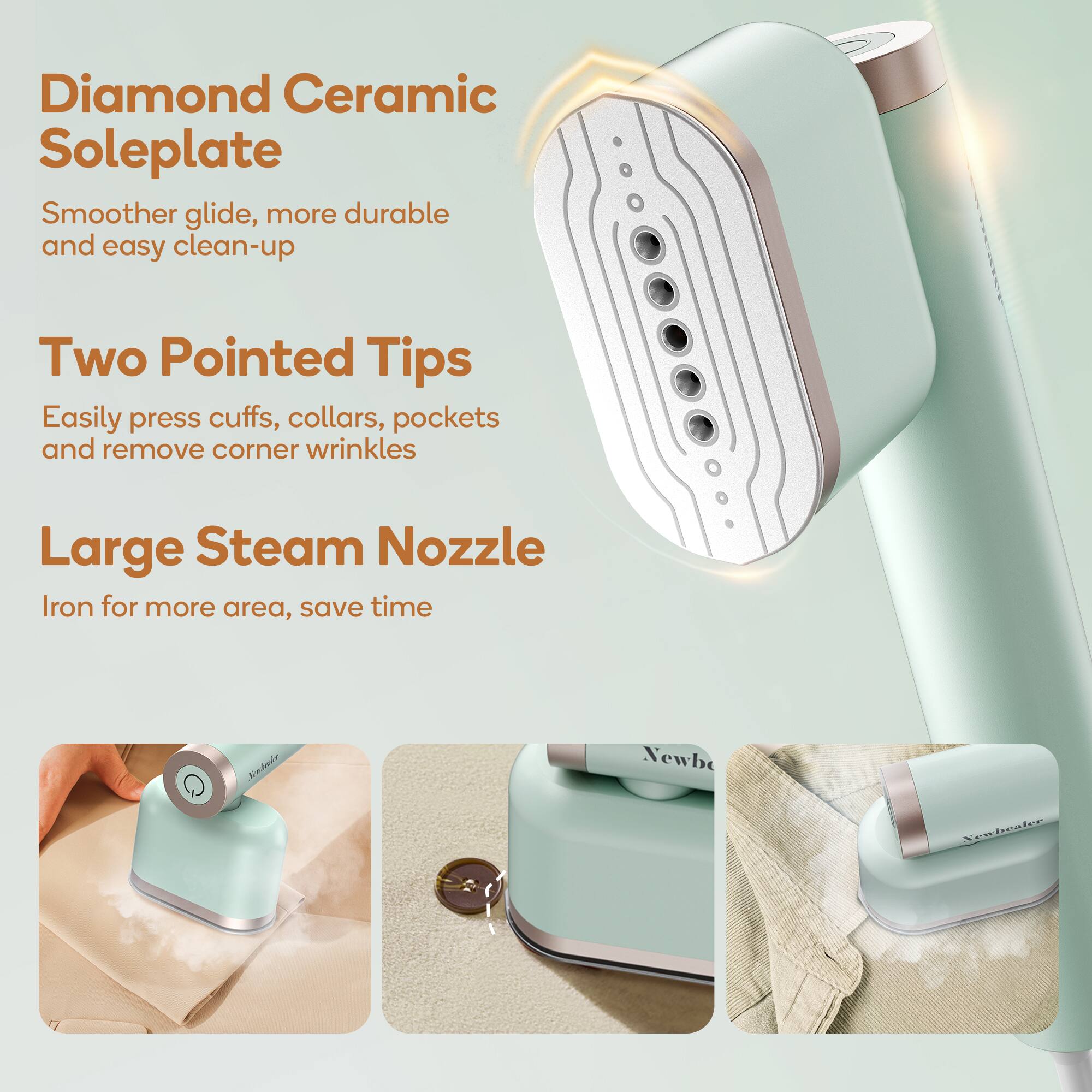 Diamond Ceramic Soleplate  
Smoother glide, more durable and easy clean-up  

Two Pointed Tips  
Easily press cuffs, collars, pockets and remove corner wrinkles  

Large Steam Nozzle  
Iron for more area, save time  

Crehude Newb Xexbraler