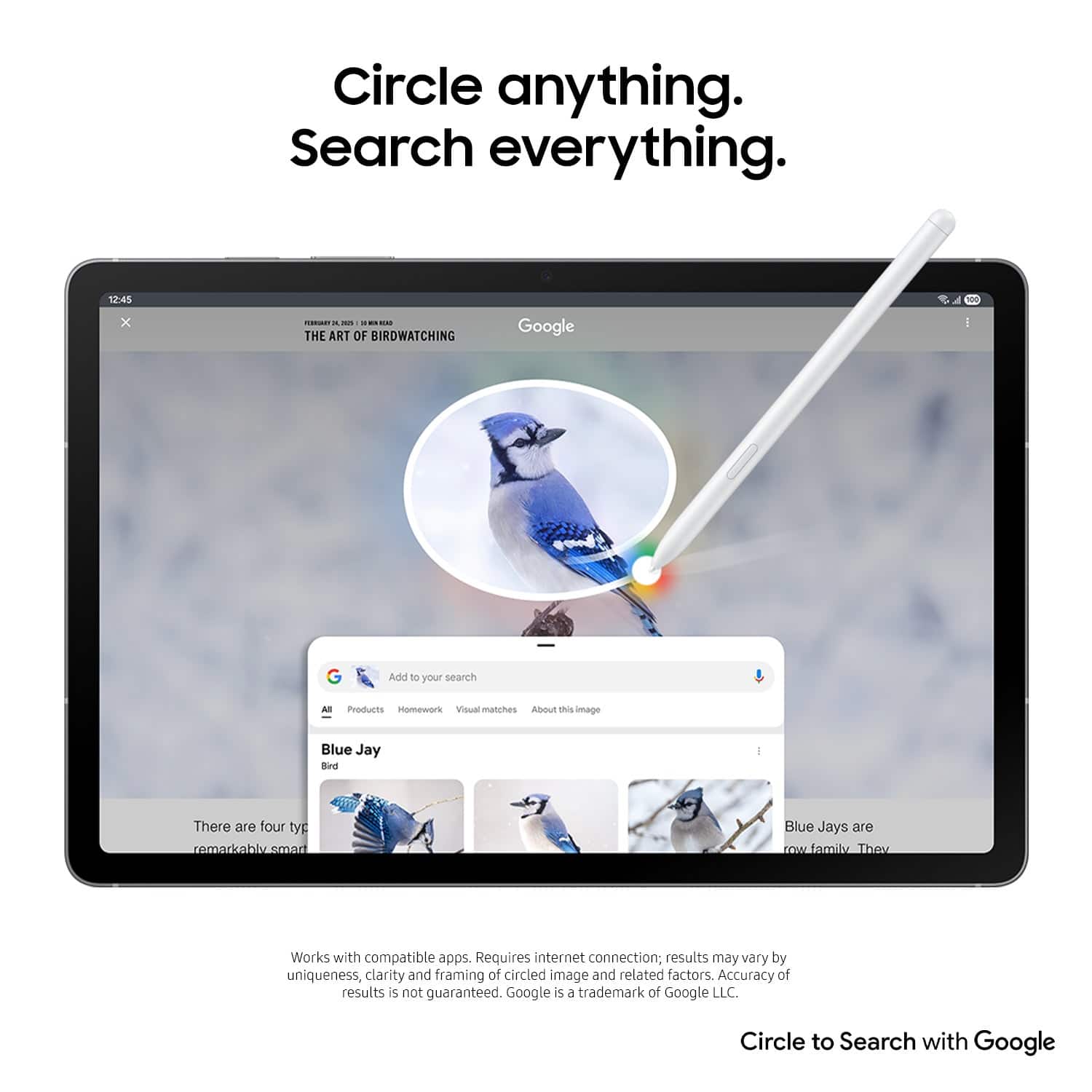 Circle anything. Search everything. 12:45 x - - - ... THE ART OF BIRDWATCHING Google I G Add 10 your search Al Products Homework Visual matches ADout this umage Blue Jay Bind There are four typ remarkablv_smart Blue Jays are cOw amil They Works with compatible apps. Requires internet connection; results may vary by uniqueness, clarity and framing of circled image and related factors. Accuracy of results s not guaranteed. Circle to Search with Google.
