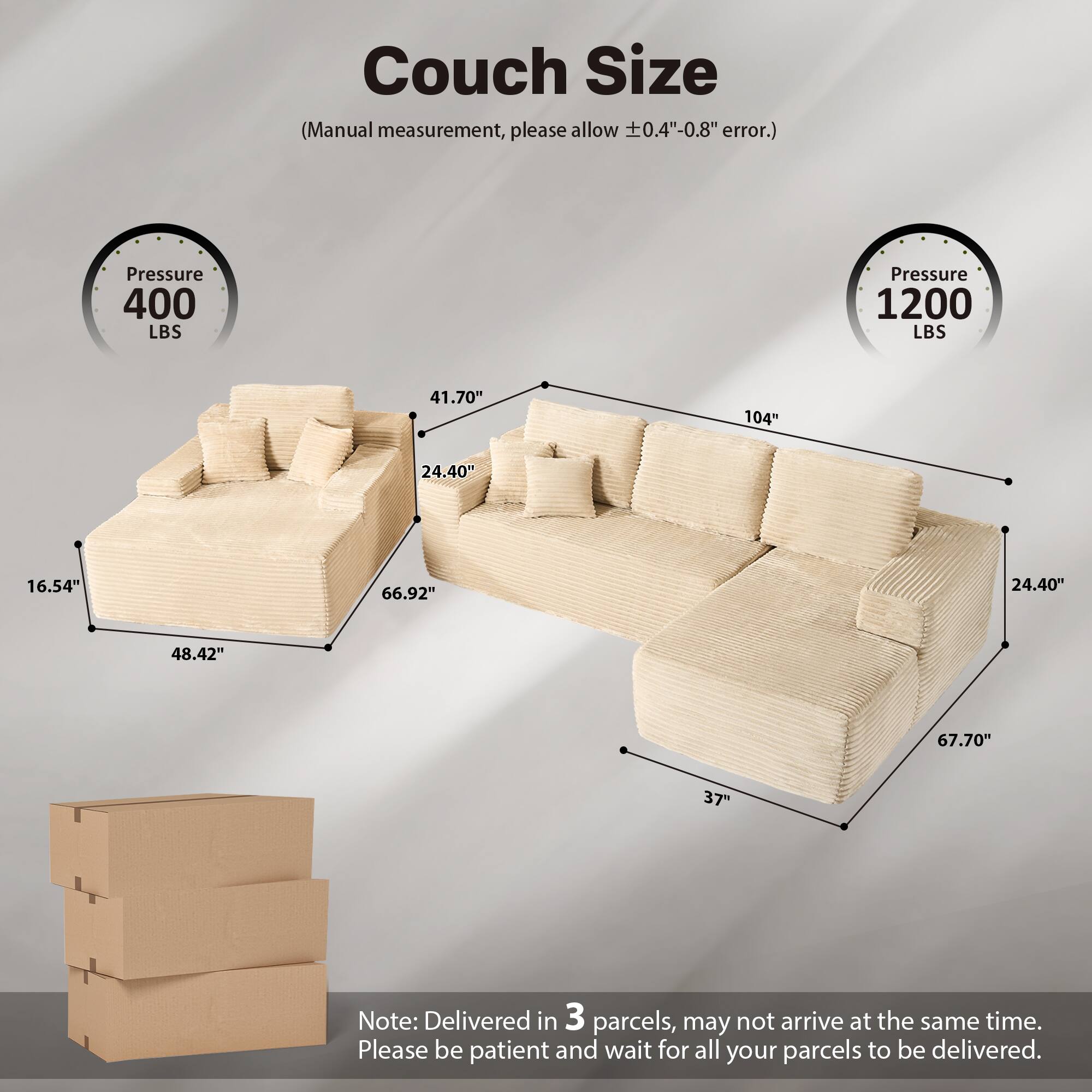 Couch Size  
(Manual measurement, please allow ±0.4"-0.8" error.)  

Pressure 400 LBS  
Pressure 1200 LBS  

41.70"  
24.40"  
16.54"  
66.92"  
48.42"  
104"  
24.40"  
67.70"  
37"  

Note: Delivered in 3 parcels, may not arrive at the same time. Please be patient and wait for all your parcels to be delivered.