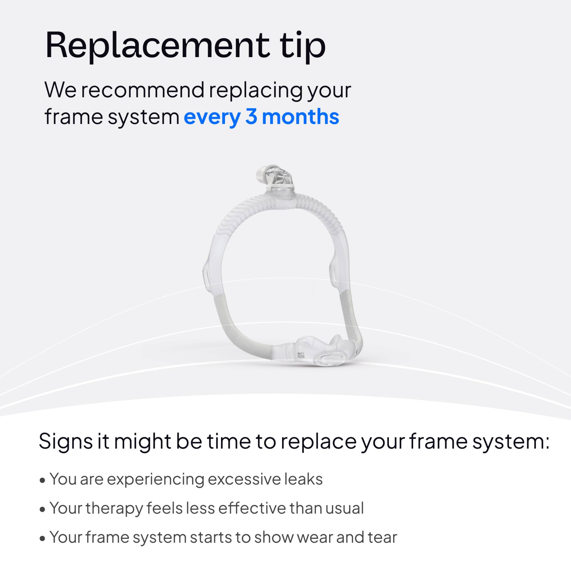 Replacement tip  
We recommend replacing your frame system every 3 months

Signs it might be time to replace your frame system:  
- You are experiencing excessive leaks  
- Your therapy feels less effective than usual  
- Your frame system starts to show wear and tear