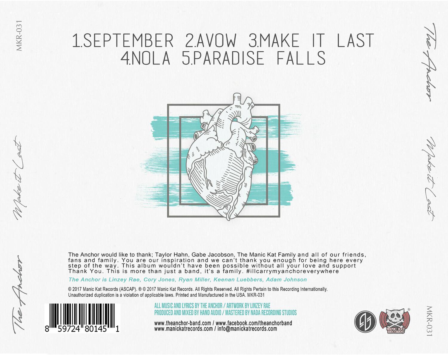 MKR-031

1. SEPTEMBER  
2. AVOW  
3. MAKE IT LAST  
4. NOLA  
5. PARADISE FALLS  

The Anchor would like to thank; Taylor Hahn, Gabe Jacobson, The Manic Kat Family and all of our friends, fans and family. You are our inspiration and we can't thank you enough for being here every step of the way. This album wouldn't have been possible without all your love and support. Thank You. This is more than just a band. it's a family. #illcarrymyanchoreverywhere  

The Anchor is Linzey Rae, Cory Jones, Ryan Miller, Keenan Luebbers, Adam Johnson  

© 2017 Manic Kat Records (ASCAP). © 2017 Manic Kat Records All Rights Reserved. All Rights Pertain to this Recording Internationally. Unauthorized duplication is a violation of applicable laws. Printed and Manufactured in the USA.  

MKR-031  

ALL MUSIC AND LYRICS BY THE ANCHOR / ARTWORK BY LINZEY RAE  
PRODUCED AND MIXED BY HAND AUDIO / MASTERED BY NADA RECORDING STUDIOS  

www