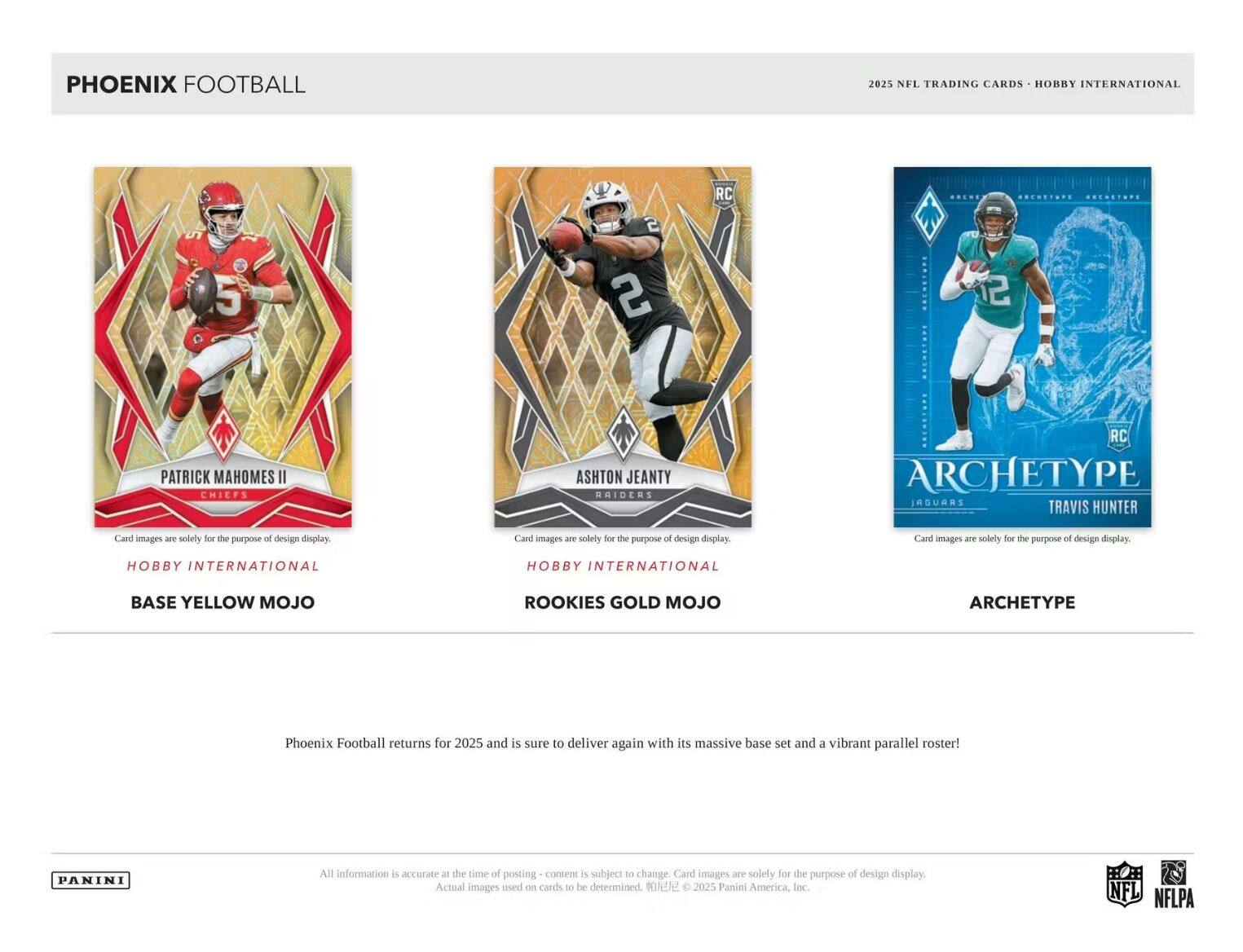 PHOENIX FOOTBALL  
2025 NFL TRADING CARDS - HOBBY INTERNATIONAL  

**Patrick Mahomes II**  
CHIEFS  
BASE YELLOW MOJO  

**Ashton Jeanty**  
RAIDERS  
ROOKIES GOLD MOJO  

**Travis Hunter**  
JAGUARS  
ARCHETYPE  

Card images are solely for the purpose of design display.  

Phoenix Football returns for 2025 and is sure to deliver again with its massive base set and a vibrant parallel roster!  

All information is accurate at the time of posting - content is subject to change. Card images are solely for the purpose of design display. Actual images used on cards to be determined. © 2025 Panini America, Inc.  

NFL NFLPA
