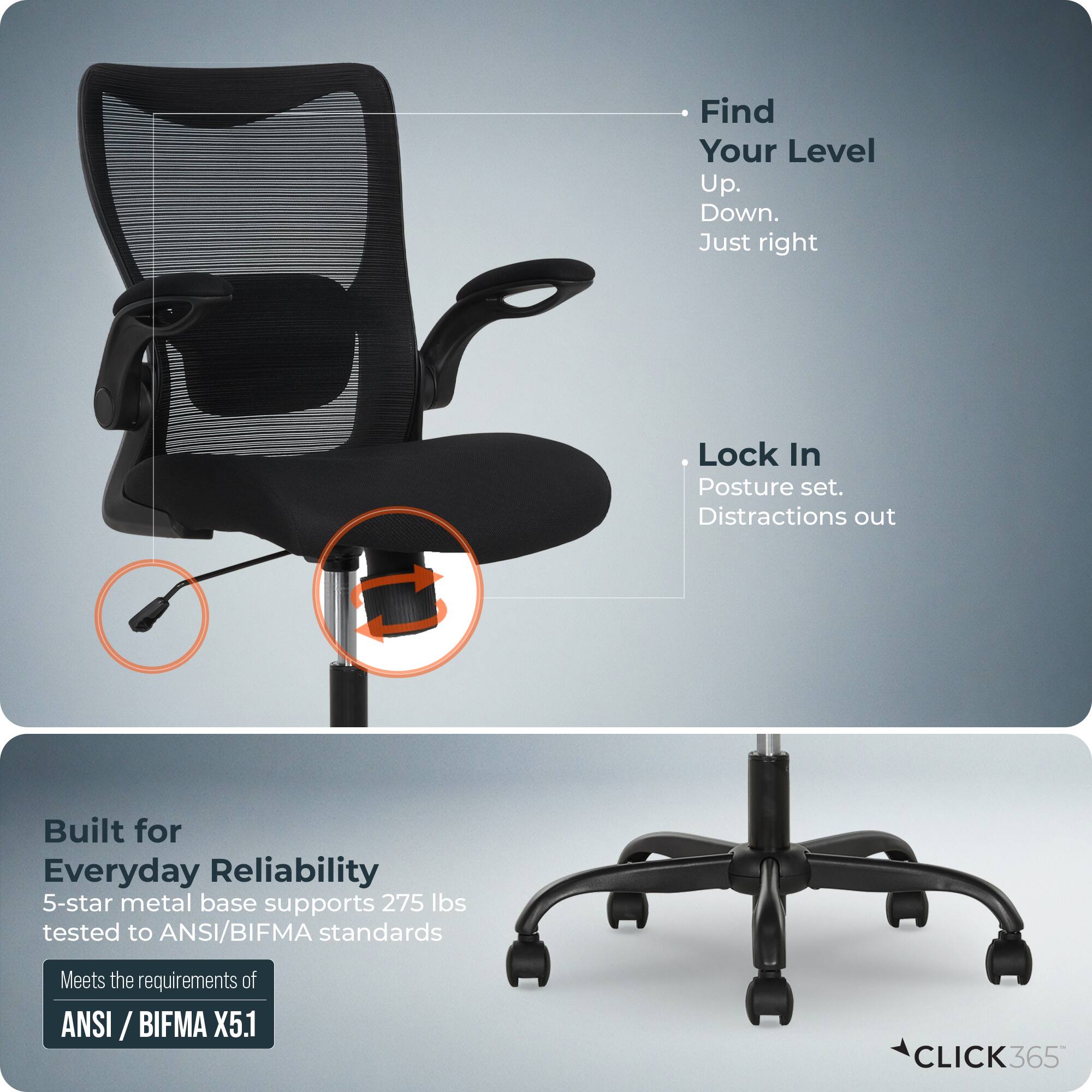Find Your Level  
Up.  
Down.  
Just right  

Lock In  
Posture set.  
Distractions out  

Built for Everyday Reliability  
5-star metal base supports 275 lbs tested to ANSI/BIFMA standards  
Meets the requirements of ANSI / BIFMA X5.1  

CLICK365