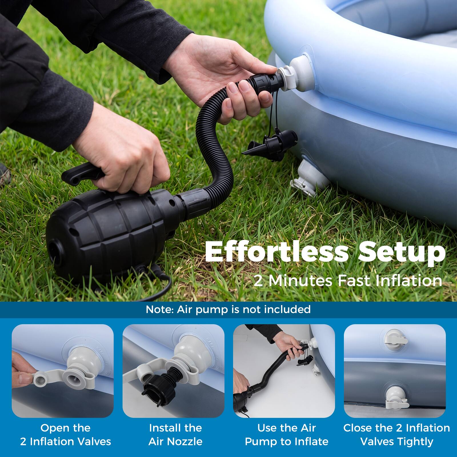 Effortless Setup  
2 Minutes Fast Inflation  
Note: Air pump is not included  

1. Open the 2 Inflation Valves  
2. Install the Air Nozzle  
3. Use the Air Pump to Inflate  
4. Close the 2 Inflation Valves Tightly