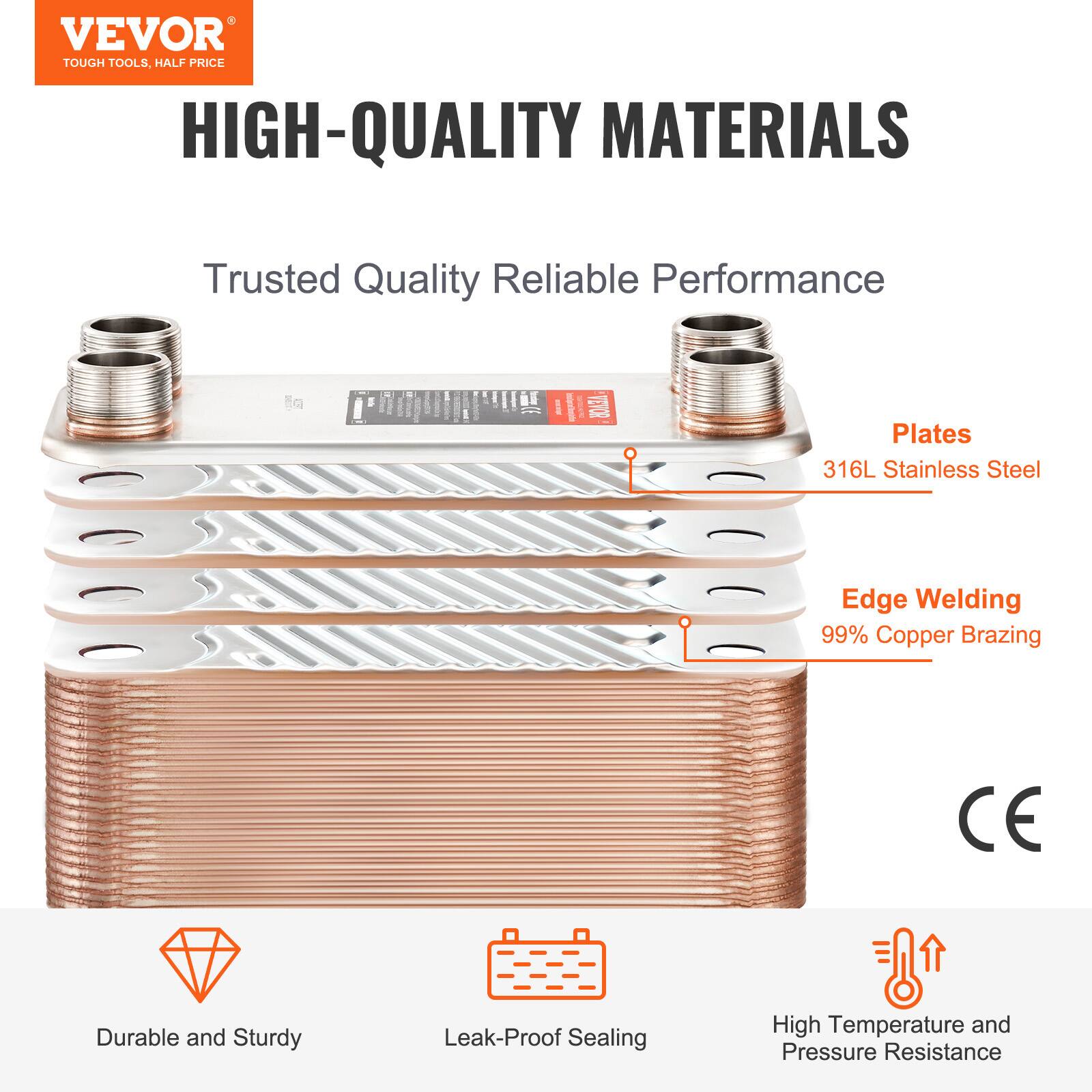 VEVOR TOUGH TOOLS, HALF PRICE

HIGH-QUALITY MATERIALS

Trusted Quality Reliable Performance

Plates: 316L Stainless Steel

Edge Welding: 99% Copper Brazing

CE

Durable and Sturdy

Leak-Proof Sealing

High Temperature and Pressure Resistance