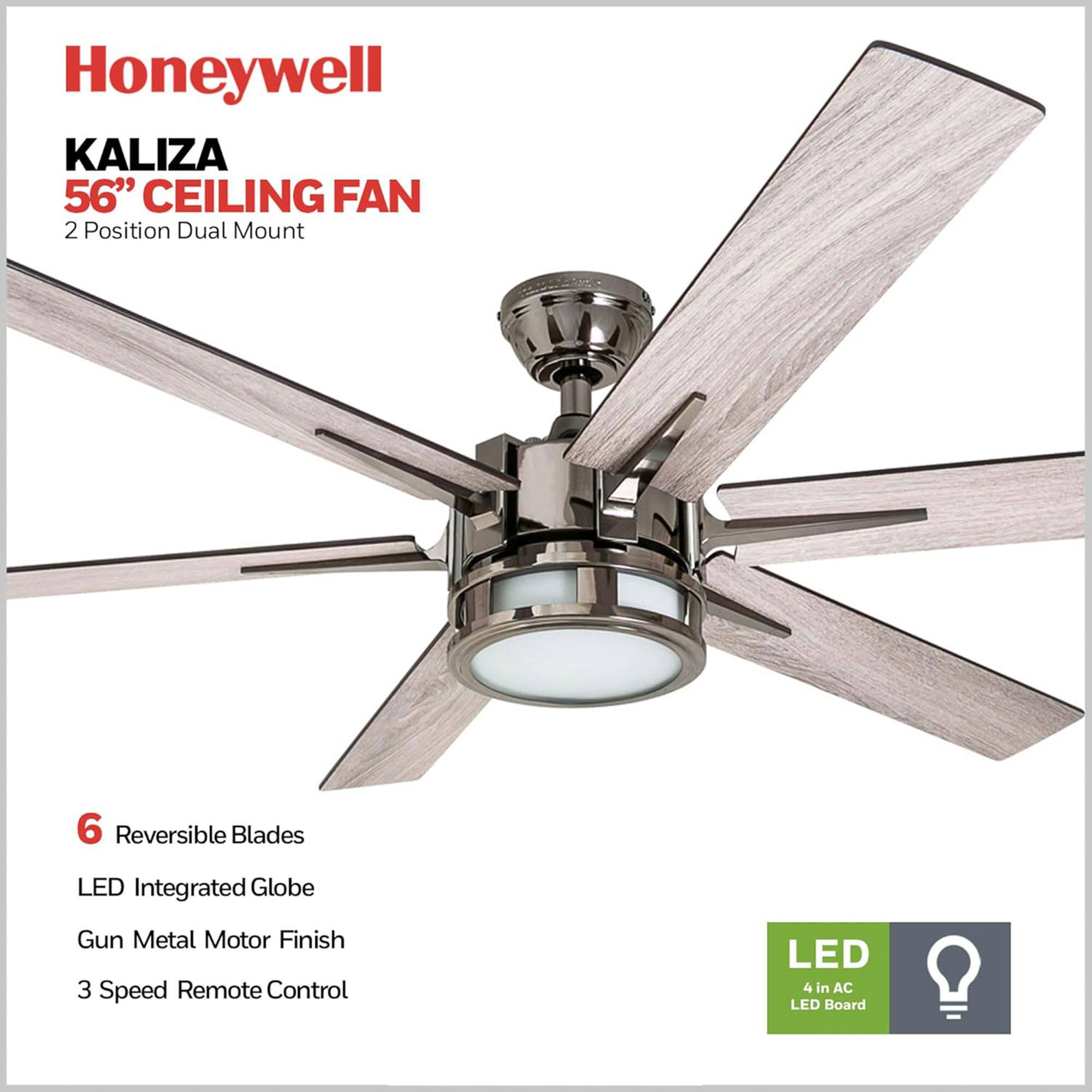 Honeywell KALIZA 56" CEILING FAN  
2 Position Dual Mount  

6 Reversible Blades  
LED Integrated Globe  
Gun Metal Motor Finish  
3 Speed Remote Control  

LED  
4 in AC LED Board