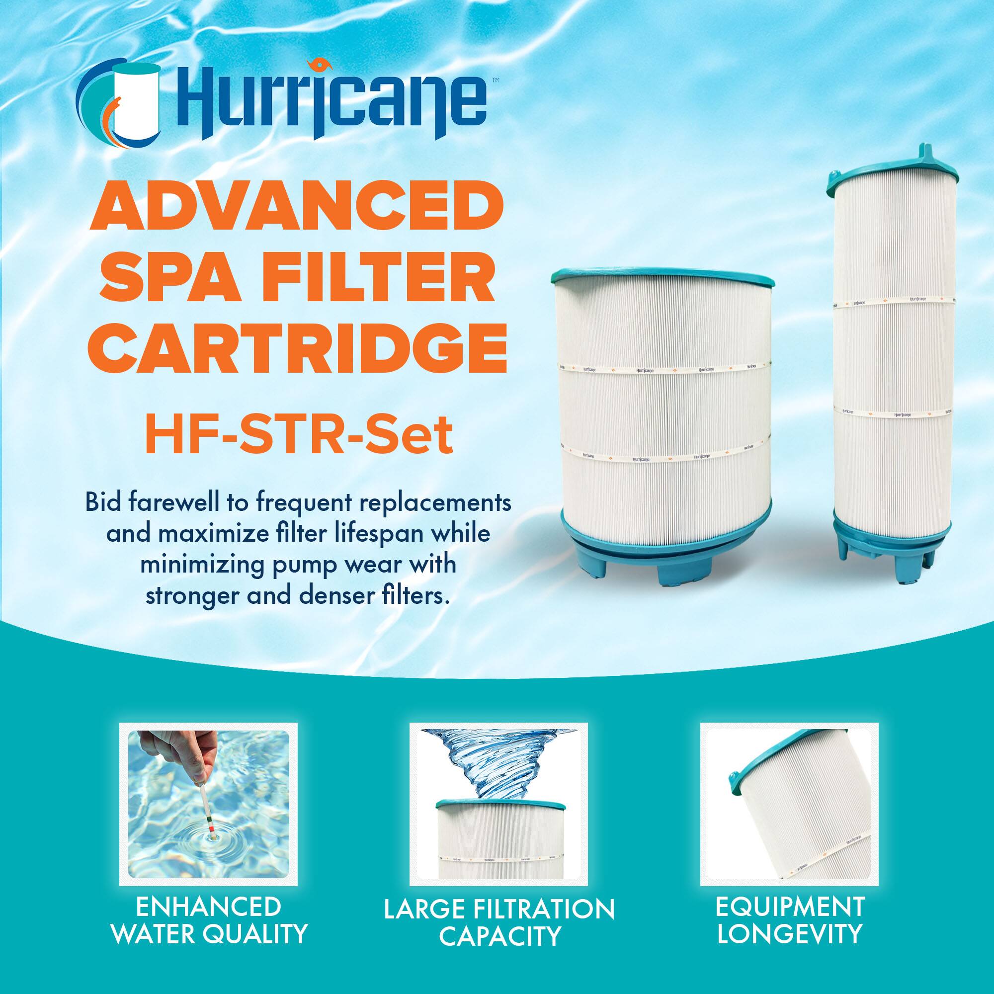 Hurricane

ADVANCED SPA FILTER CARTRIDGE  
HF-STR-Set

Bid farewell to frequent replacements and maximize filter lifespan while minimizing pump wear with stronger and denser filters.

- ENHANCED WATER QUALITY
- LARGE FILTRATION CAPACITY
- EQUIPMENT LONGEVITY